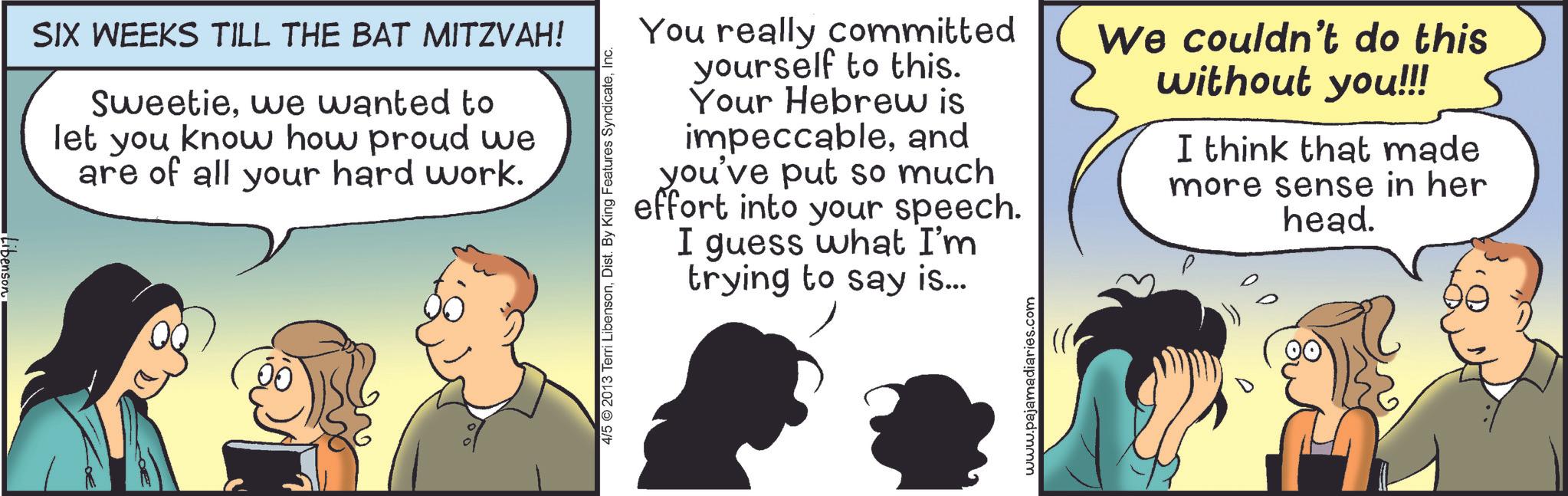 Animation OCR: Libenson SIX WEEKS TILL THE BAT MITZVAH! Sweetiewe wanted to let you know how proud we are of all your hard work. 4/5 2013 Terri LibensonInc. You really committed yourself to this. Your Hebrew is impeccableand you've put so much effort into your speech. I guess what I'm trying to say is... We couldn't do this without you!!! I think that made more sense in her head. www.pajamadiaries.com Libenson SIX WEEKS TILL THE BAT MITZVAH ! Sweetiewe wanted to let you know how proud we are of all your hard work . 4/5 2013 Terri LibensonDist . By King Features SyndicateInc. You really committed yourself to this . Your Hebrew is impeccableand you've put so much effort into your speech . I guess what I'm trying to say is ... We couldn't do this without you !!! I think that made more sense in her head . www.pajamadiaries.com