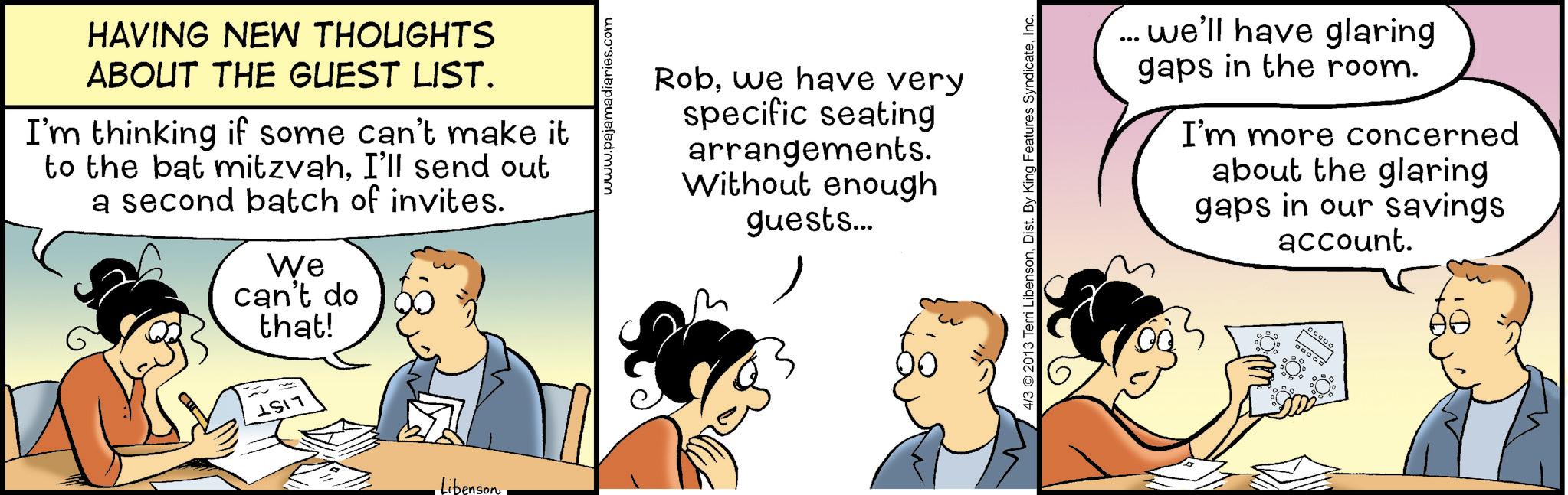 Animation OCR: HAVING NEW THOUGHTS ABOUT THE GUEST LIST. I'm thinking if some can't make it to the bat mitzvahI'll send out a second batch of invites. We can't do that! 1517 Libenson ajamadiaries.com Robwe have very specific seating arrangements. Without enough guests... 4/3 2013 Terri LibensonInc. ... we'll have glaring gaps in the room. I'm more concerned about the glaring gaps in our savings account. DOOOO HAVING NEW THOUGHTS ABOUT THE GUEST LIST . I'm thinking if some can't make it to the bat mitzvahI'll send out a second batch of invites . We can't do that ! 1517 Libenson ajamadiaries.com Robwe have very specific seating arrangements . Without enough guests ... 4/3 2013 Terri LibensonDist . By King Features SyndicateInc. ... we'll have glaring gaps in the room . I'm more concerned about the glaring gaps in our savings account . DOOOO