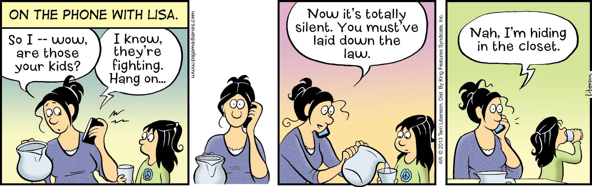 Animated cartoon OCR: ON THE PHONE WITH LISA. So I -- woware those your kids? I knowthey're fighting. Hang on... ?? www.pajamadiaries.com Now it's totally silent. You must've laid down the law. 4/6 2013 Terri LibensonInc. NahI'm hiding in the closet. 35 ibenson ON THE PHONE WITH LISA . So I -- woware those your kids ? I knowthey're fighting . Hang on ... ?? www.pajamadiaries.com Now it's totally silent . You must've laid down the law . 4/6 2013 Terri LibensonDist . By King Features SyndicateInc. NahI'm hiding in the closet . 35 ibenson