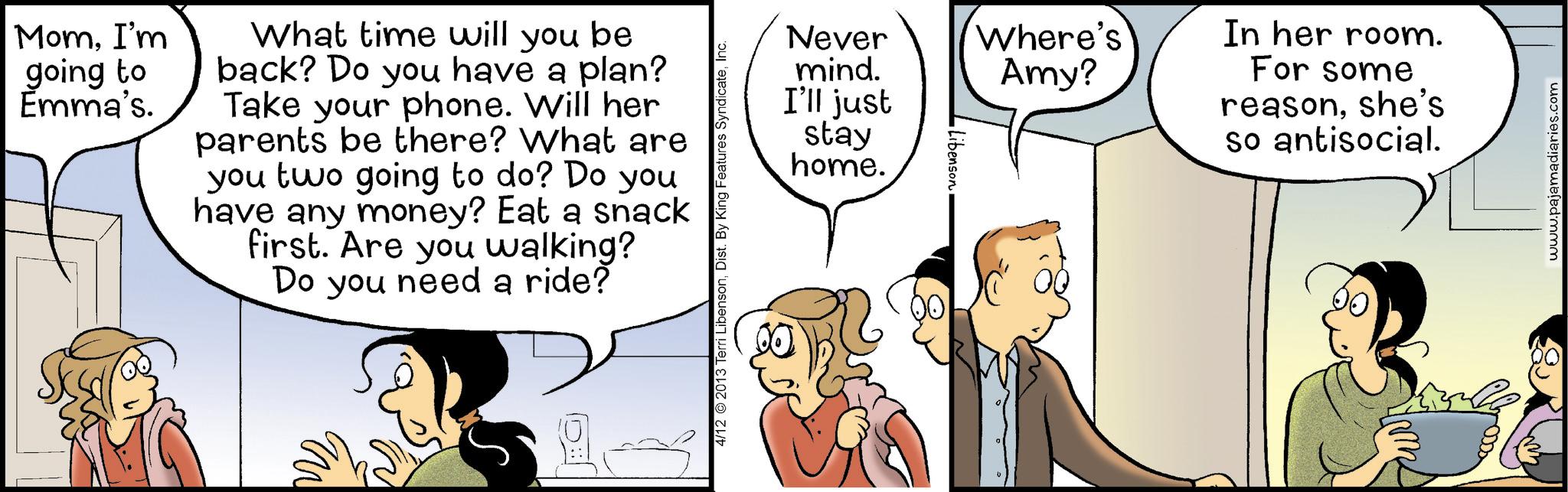 Animation OCR: MomI'm going to Emma's. What time will you be back? Do you have a plan? Take your phone. Will her parents be there? What are you two going to do? Do you have any money? Eat a snack first. Are you walking? Do you need a ride? 4/12 2013 Terri LibensonInc. Never mind. I'll just stay home. Libenson Where's Amy? In her room. For some reasonshe's so antisocial. www.pajamadiaries.com MomI'm going to Emma's . What time will you be back ? Do you have a plan ? Take your phone . Will her parents be there ? What are you two going to do ? Do you have any money ? Eat a snack first . Are you walking ? Do you need a ride ? 4/12 2013 Terri LibensonDist . By King Features SyndicateInc. Never mind . I'll just stay home . Libenson Where's Amy ? In her room . For some reasonshe's so antisocial . www.pajamadiaries.com