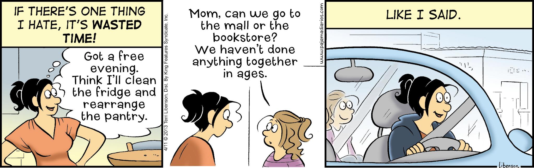 Comic book OCR: IF THERE'S ONE THING I HATEIT'S WASTED TIME! Got a free evening. Think I'll clean the fridge and rearrange the pantry. Momcan we go to the mall or the bookstore? We haven't done anything together in ages. 4/11 2013 Terri LibensonInc. www.pajamadiaries.com LIKE I SAID. 112IF THERE'S ONE THING I HATEIT'S WASTED TIME ! Got a free evening . Think I'll clean the fridge and rearrange the pantry . Momcan we go to the mall or the bookstore ? We haven't done anything together in ages . 4/11 2013 Terri LibensonDist . By King Features SyndicateInc. www.pajamadiaries.com LIKE I SAID . 112