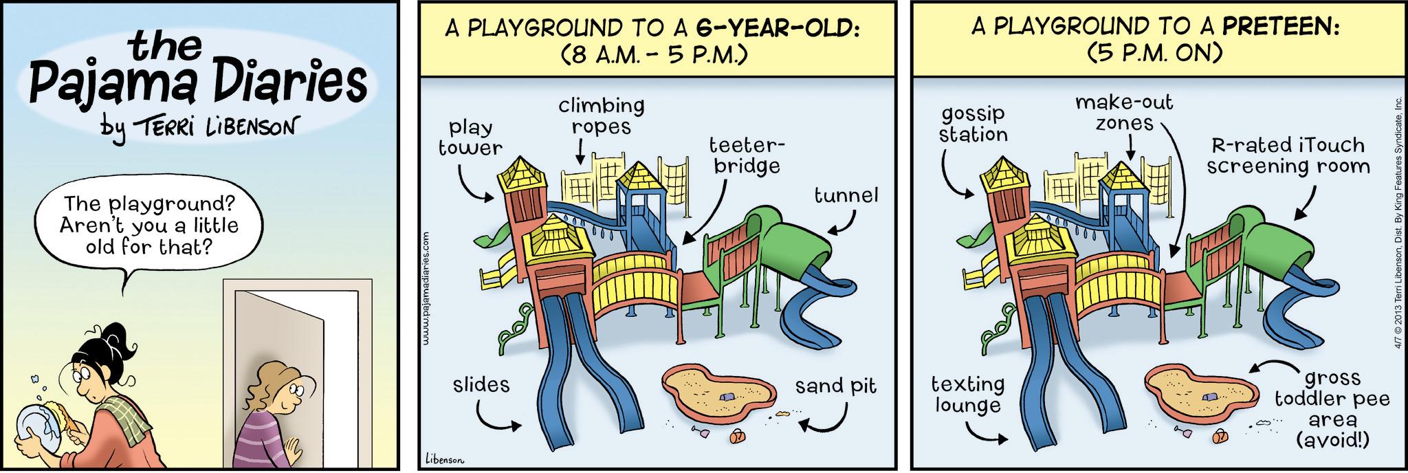 Animated cartoon OCR: the Pajama Diaries by TERRI LIBENSON The playground? Aren't you a little old for that? A PLAYGROUND TO A 6-YEAR-OLD: (8 A.M. 5 P.M.) play tower climbing A PLAYGROUND TO A PRETEEN: (5 P.M. ON) make-out ropes gossip station zones teeter- bridge R-rated iTouch screening room tunnel Libenson www.pajamadiaries.com slides sand pit texting lounge gross toddler pee area (avoid!) 4/7 2013 Terri LibensonInc. the Pajama Diaries by TERRI LIBENSON The playground ? Aren't you a little old for that ? A PLAYGROUND TO A 6 - YEAR - OLD : ( 8 A.M. 5 P.M. ) play tower climbing A PLAYGROUND TO A PRETEEN : ( 5 P.M. ON ) make - out ropes gossip station zones teeter- bridge R - rated iTouch screening room tunnel Libenson www.pajamadiaries.com slides sand pit texting lounge gross toddler pee area ( avoid ! ) 4/7 2013 Terri LibensonDist . By King Features Syndicate