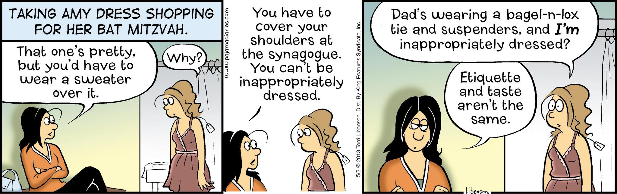 Animated cartoon OCR: TAKING AMY DRESS SHOPPING FOR HER BAT MITZVAH. That one's prettyWhy? but you'd have to wear a sweater over it. You have to cover your shoulders at the synagogue. You can't be inappropriately dressed. 5/2 2013 Terri LibensonInc. Dad's wearing a bagel-n-lox tie and suspendersand I'm inappropriately dressed? Etiquette and taste aren't the same. Libenson TAKING AMY DRESS SHOPPING FOR HER BAT MITZVAH . That one's prettyWhy ? but you'd have to wear a sweater over it . You have to cover your shoulders at the synagogue . You can't be inappropriately dressed . 5/2 2013 Terri LibensonDist . By King Features SyndicateInc. Dad's wearing a bagel - n - lox tie and suspendersand I'm inappropriately dressed ? Etiquette and taste aren't the same . Libenson