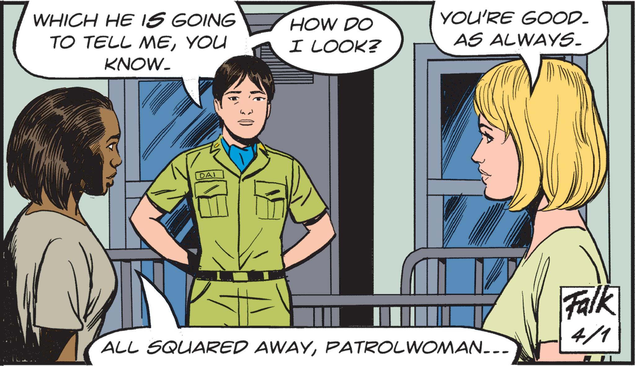 Fictional character OCR: WHICH HE IS GOING TO TELL MEYOU KNOW_ DAI 30 HOW DO I LOOK? YOU'RE GOOD_ AS ALWAYS. ALL SQUARED AWAYPATROLWOMAN___ Falk 4/1 WHICH HE IS GOING TO TELL MEYOU KNOW_ DAI 30 HOW DO I LOOK ? YOU'RE GOOD_ AS ALWAYS . ALL SQUARED AWAYPATROLWOMAN___ Falk 4/1