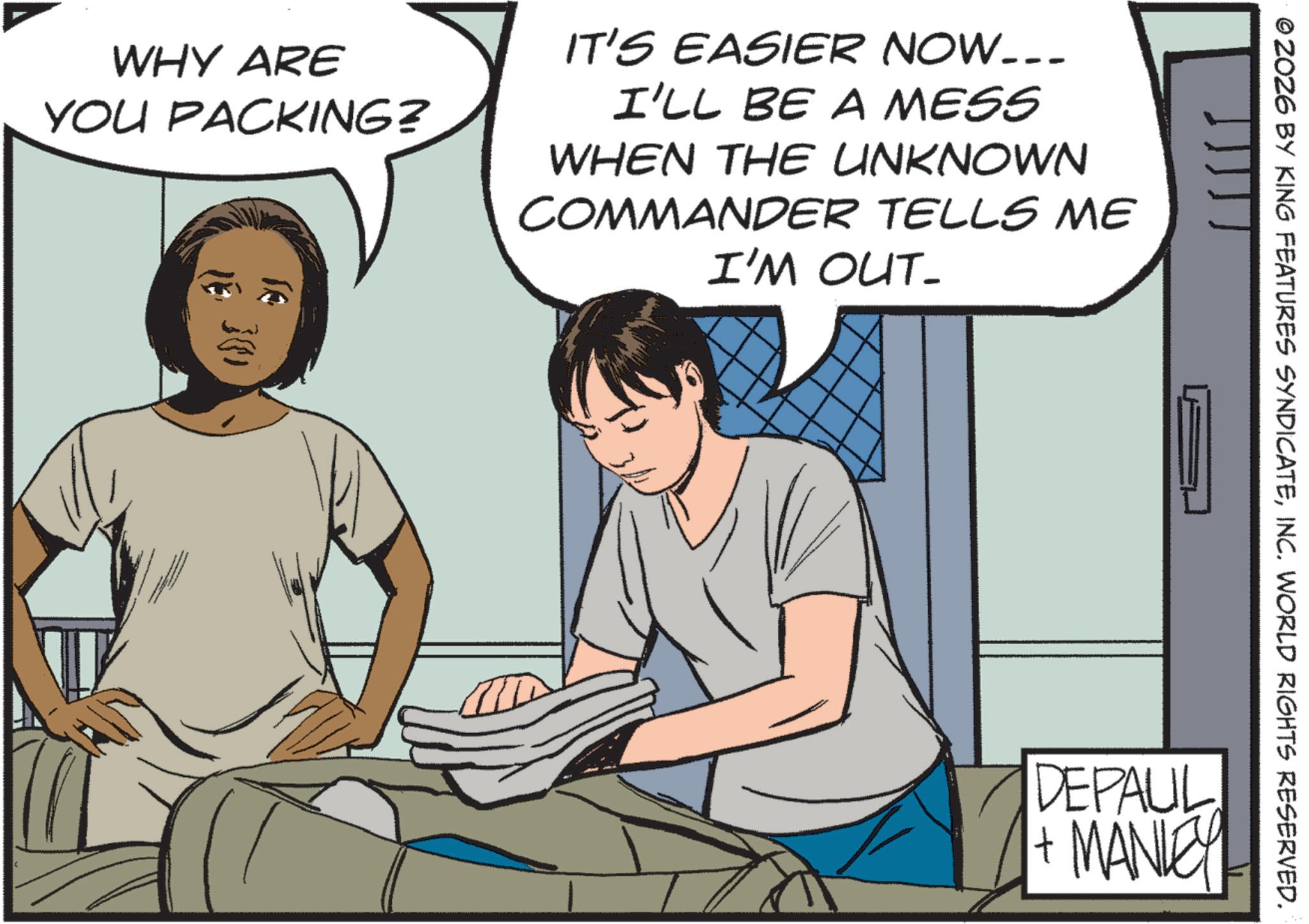 Comic book OCR: © 2026 BY KING FEATURES SYNDICATEINC. WORLD RIGHTS RESERVED. WHY ARE YOU PACKING? ?? IT'S EASIER NOW….. I'LL BE A MESS WHEN THE UNKNOWN COMMANDER TELLS ME I'M OUT- }) DEPAUL + MANLEY © 2026 BY KING FEATURES SYNDICATEINC . WORLD RIGHTS RESERVED . WHY ARE YOU PACKING ? ?? IT'S EASIER NOW … .. I'LL BE A MESS WHEN THE UNKNOWN COMMANDER TELLS ME I'M OUT- } ) DEPAUL + MANLEY