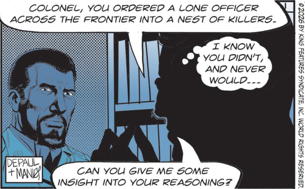 Publication OCR: COLONELYOU ORDERED A LONE OFFICER ACROSS THE FRONTIER INTO A NEST OF KILLERS. DEPAUL + MANIC I KNOW YOU DIDN'TAND NEVER WOULD... CAN YOU GIVE ME SOME INSIGHT INTO YOUR REASONING? 02026 BY KING FEATURES SYNDICATEINC. WORLD RIGHTS RESERVED. COLONELYOU ORDERED A LONE OFFICER ACROSS THE FRONTIER INTO A NEST OF KILLERS . DEPAUL + MANIC I KNOW YOU DIDN'TAND NEVER WOULD ... CAN YOU GIVE ME SOME INSIGHT INTO YOUR REASONING ? 02026 BY KING FEATURES SYNDICATEINC . WORLD RIGHTS RESERVED .