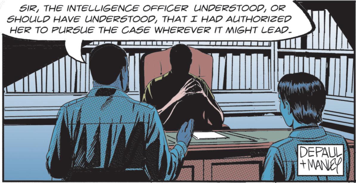Animated cartoon OCR: SIROR SHOULD HAVE UNDERSTOODTHAT I HAD AUTHORIZED HER TO PURSUE THE CASE WHEREVER IT MIGHT LEAD- DEPAUL + MANLEY SIRTHE INTELLIGENCE OFFICER UNDERSTOODOR SHOULD HAVE UNDERSTOODTHAT I HAD AUTHORIZED HER TO PURSUE THE CASE WHEREVER IT MIGHT LEAD- DEPAUL + MANLEY