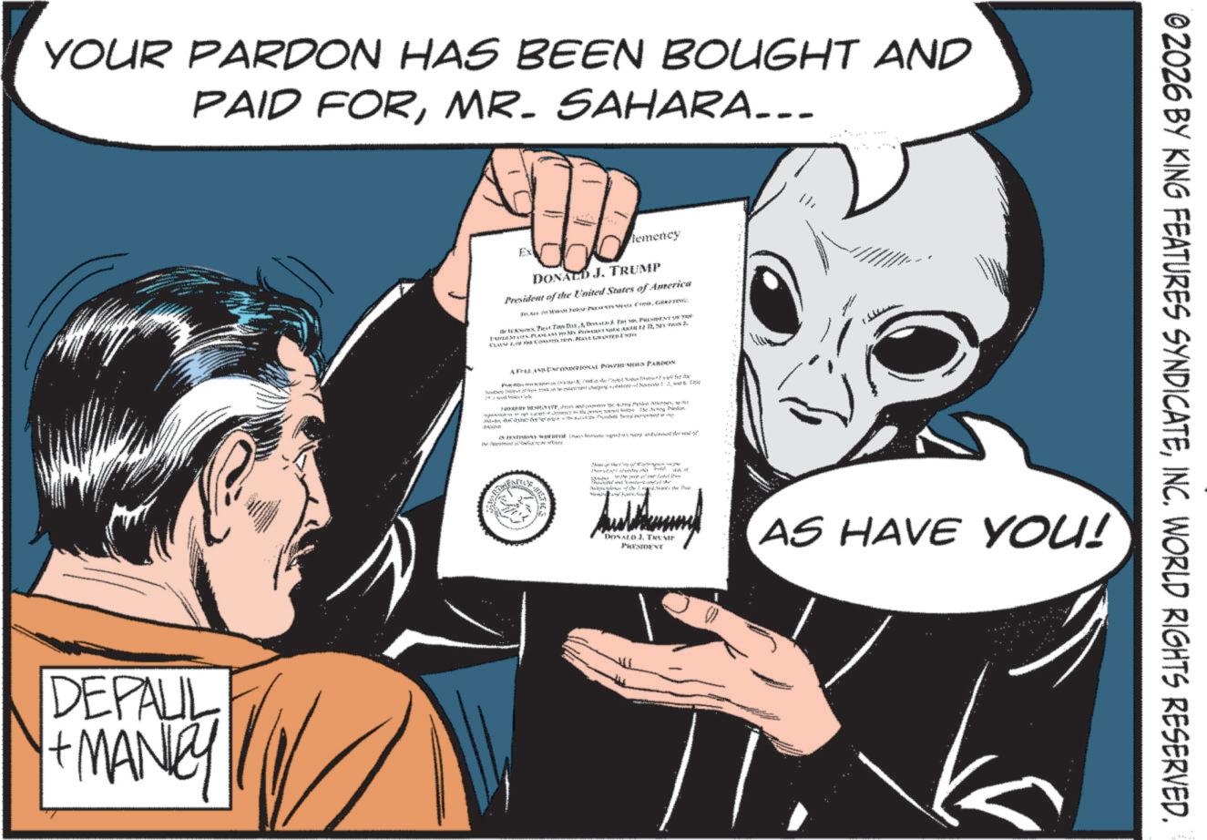 Animation OCR: YOUR PARDON HAS BEEN BOUGHT AND PAID FORMR. SAHARA... DEPAUL + MANIY Ex lemency DONALD J. TRUMP President of the United States of America Feed WONYMISIE CORG Test TDDT PRESIDE Pack 11S2 ChonyMay & FILE AND EL PEN PARDON Ai fià ix ??? = -2 PanAU-5 ye A NYE Mitte ngrihen nye whd dva Posted Powe Penarth the inge"the Phot DONALD J. TRUM PRESIDENT AS HAVE YOU! © 2026 BY KING FEATURES SYNDICATEINC. WORLD RIGHTS RESERVED. YOUR PARDON HAS BEEN BOUGHT AND PAID FORMR . SAHARA ... DEPAUL + MANIY Ex lemency DONALD J. TRUMP President of the United States of America Feed WONYMISIE CORG Test TDDT PRESIDE Pack 11S2 ChonyMay & FILE AND EL PEN PARDON Ai fià ix ??? = -2 PanAU - 5 ye A NYE Mitte ngrihen nye whd dva Posted Powe Penarth the inge "the Phot DONALD J. TRUM PRESIDENT AS HAVE YOU ! © 2026 BY KING FEATURES SYNDICATEINC . WORLD RIGHTS RESERVED .