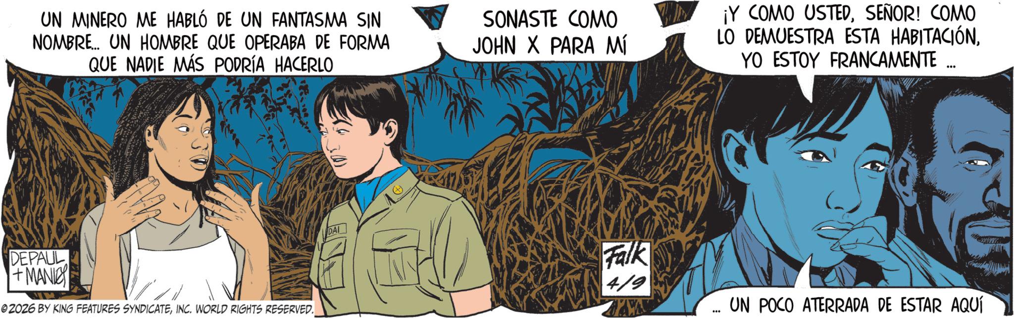 Fictional character OCR: UN MINERO ME HABLÓ DE UN FANTASMA SIN NOMBRE... UN HOMBRE QUE OPERABA DE FORMA QUE NADIE MÁS PODRÍA HACERLO SONASTE COMO JOHN X PARA MÍ ¡Y COMO USTEDSEÑOR! COMO LO DEMUESTRA ESTA HABITACIÓNYO ESTOY FRANCAMENTE ... DEPAUL +MANI © 2026 BY KING FEATURES SYNDICATEINC. WORLD RIGHTS RESERVED. DAI Falk 4/9 UN POCO ATERRADA DE ESTAR AQUÍ UN MINERO ME HABLÓ DE UN FANTASMA SIN NOMBRE ... UN HOMBRE QUE OPERABA DE FORMA QUE NADIE MÁS PODRÍA HACERLO SONASTE COMO JOHN X PARA MÍ ¡ Y COMO USTEDSEÑOR ! COMO LO DEMUESTRA ESTA HABITACIÓNYO ESTOY FRANCAMENTE ... DEPAUL + MANI © 2026 BY KING FEATURES SYNDICATEINC . WORLD RIGHTS RESERVED . DAI Falk 4/9 UN POCO ATERRADA DE ESTAR AQUÍ