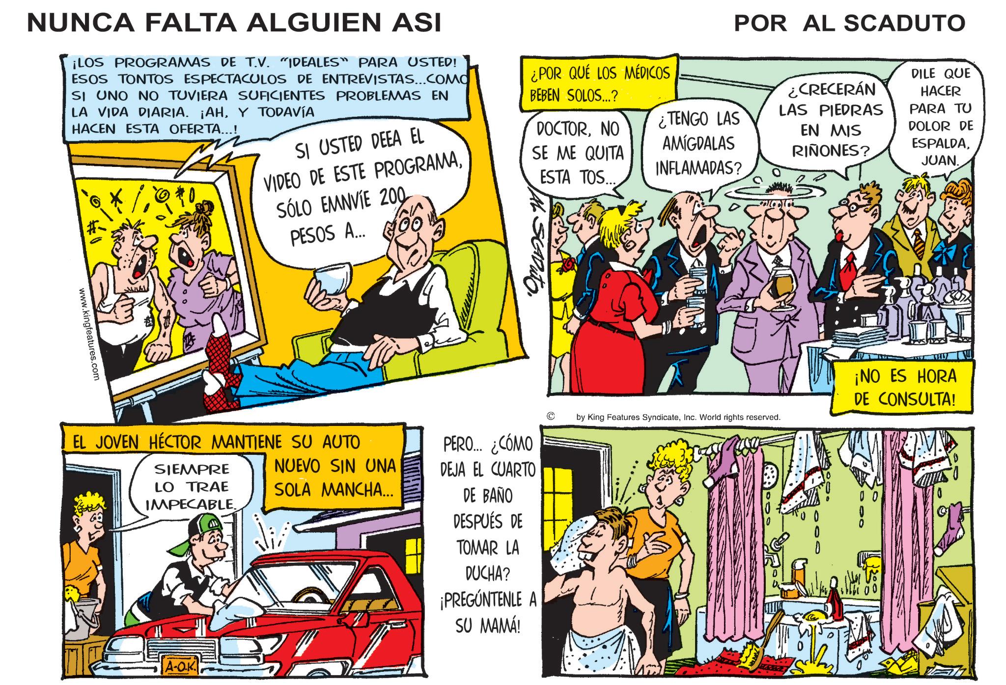 Fictional character OCR: NUNCA FALTA ALGUIEN ASI ¡LOS PROGRAMAS DE T.V. "IDEALES" PARA USTED! ESOS TONTOS ESPECTACULOS DE ENTREVISTAS...COMO SI UNO NO TUVIERA SUFICIENTES PROBLEMAS EN LA VIDA DIARIA. ¡AHY TODAVÍA HACEN ESTA OFERTA...! SI USTED DEEA EL VIDEO DE ESTE PROGRAMA¿POR QUE LOS MÉDICOS BEBEN SOLOS...? DOCTORNO SE ME QUITA ESTA TOS... ¿TENGO LAS AMIGDALAS INFLAMADAS? POR AL SCADUTO ¿CRECERÁN LAS PIEDRAS EN MIS RIÑONES? DILE QUE HACER PARA TU DOLOR DE ESPALDAJUAN. www.kingfeatures.com SÓLO EMNVIE 200 PESOS A... GOO EL JOVEN HÉCTOR MANTIENE SU AUTO SIEMPRE LO TRAE IMPECABLE NUEVO SIN UNA SOLA MANCHA... PERO... ¿CÓMO DEJA EL CUARTO DE BAÑO by King Features SyndicateInc. World rights reserved. A-OK DESPUÉS DE TOMAR LA DUCHA? ¡PREGÚNTENLE A SU MAMÁ! ¡NO ES HORA DE CONSULTA! DOO 1300 NUNCA FALTA ALGUIEN ASI ¡ LOS PROGRAMAS DE T.V. " IDEALES " PARA USTED ! ESOS TONTOS ESPECTACULOS DE ENTREVISTAS ... COMO SI UNO NO TUVIERA SUFICIENTES PROBLEMAS EN LA VIDA DIARIA . ¡ AHY TODAVÍA HACEN ESTA OFERTA ... ! SI USTED DEEA EL VIDEO DE ESTE PROGRAMA¿ POR QUE LOS MÉDICOS BEBEN SOLOS ... ? DOCTORNO SE ME QUITA ESTA TOS ... ¿ TENGO LAS AMIGDALAS INFLAMADAS ? POR AL SCADUTO ¿ CRECERÁN LAS PIEDRAS EN MIS RIÑONES ? DILE QUE HACER PARA TU DOLOR DE ESPALDAJUAN . www.kingfeatures.com SÓLO EMNVIE 200 PESOS A ... GOO EL JOVEN HÉCTOR MANTIENE SU AUTO SIEMPRE LO TRAE IMPECABLE NUEVO SIN UNA SOLA MANCHA ... PERO ... ¿ CÓMO DEJA EL CUARTO DE BAÑO by King Features SyndicateInc. World rights reserved . A - OK DESPUÉS DE TOMAR LA DUCHA ? ¡ PREGÚNTENLE A SU MAMÁ ! ¡ NO ES HORA DE CONSULTA ! DOO 1300