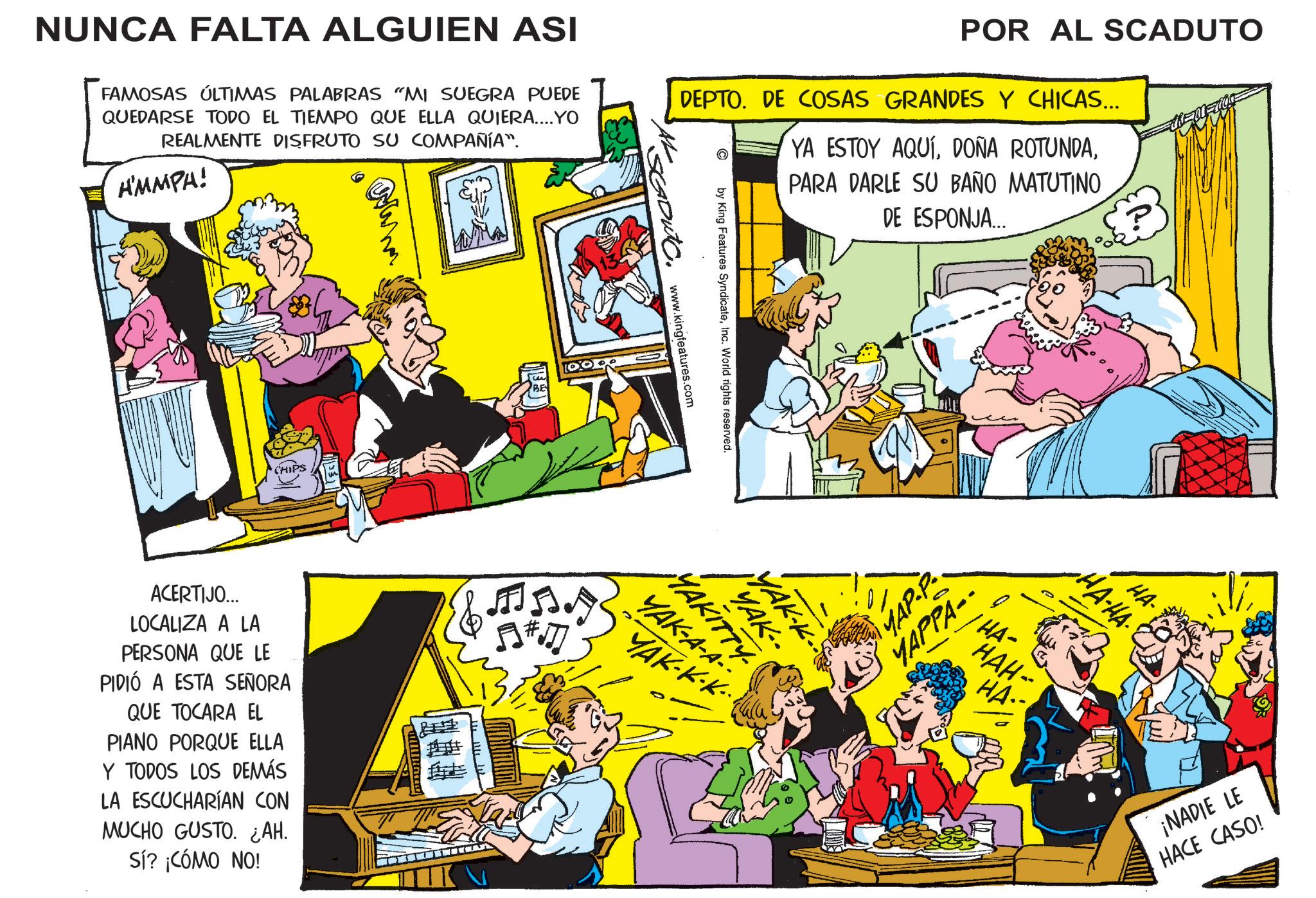 Publication OCR: NUNCA FALTA ALGUIEN ASI FAMOSAS ÚLTIMAS PALABRAS "MI SUEGRA PUEDE QUEDARSE TODO EL TIEMPO QUE ELLA QUIERA....YO REALMENTE DISFRUTO SU COMPAÑÍA". A'MMPA! POR AL SCADUTO DEPTO. DE COSAS GRANDES Y CHICAS... YA ESTOY AQUÍPARA DARLE SU BAÑO MATUTINO DE ESPONJA.….. CHIPS ACERTIJO... LOCALIZA A LA PERSONA QUE LE PIDIÓ A ESTA SEÑORA QUE TOCARA EL PIANO PORQUE ELLA Y TODOS LOS DEMÁS LA ESCUCHARÍAN CON MUCHO GUSTO. ¿AH. Sí? ¿CÓMO NO! by King Features SyndicateInc. World rights reserved. www.kingfeatures.com A#J YAK-A-A- YAK-K MAK-- MAKITTY YAK-K-K.. MAP-P.. YAPPA- Q HA- HAH- HA- HA- ·HA-HA. ¡NADIE LE HACE CASO! NUNCA FALTA ALGUIEN ASI FAMOSAS ÚLTIMAS PALABRAS " MI SUEGRA PUEDE QUEDARSE TODO EL TIEMPO QUE ELLA QUIERA .... YO REALMENTE DISFRUTO SU COMPAÑÍA " . A'MMPA ! POR AL SCADUTO DEPTO . DE COSAS GRANDES Y CHICAS ... YA ESTOY AQUÍDOÑA ROTUNDAPARA DARLE SU BAÑO MATUTINO DE ESPONJA . … .. CHIPS ACERTIJO ... LOCALIZA A LA PERSONA QUE LE PIDIÓ A ESTA SEÑORA QUE TOCARA EL PIANO PORQUE ELLA Y TODOS LOS DEMÁS LA ESCUCHARÍAN CON MUCHO GUSTO . ¿ AH . Sí ? ¿ CÓMO NO ! by King Features SyndicateInc. World rights reserved . www.kingfeatures.com A # J YAK - A - A- YAK - K MAK-- MAKITTY YAK - K - K .. MAP - P .. YAPPA- Q HA- HAH- HA- HA- · HA - HA . ¡ NADIE LE HACE CASO !