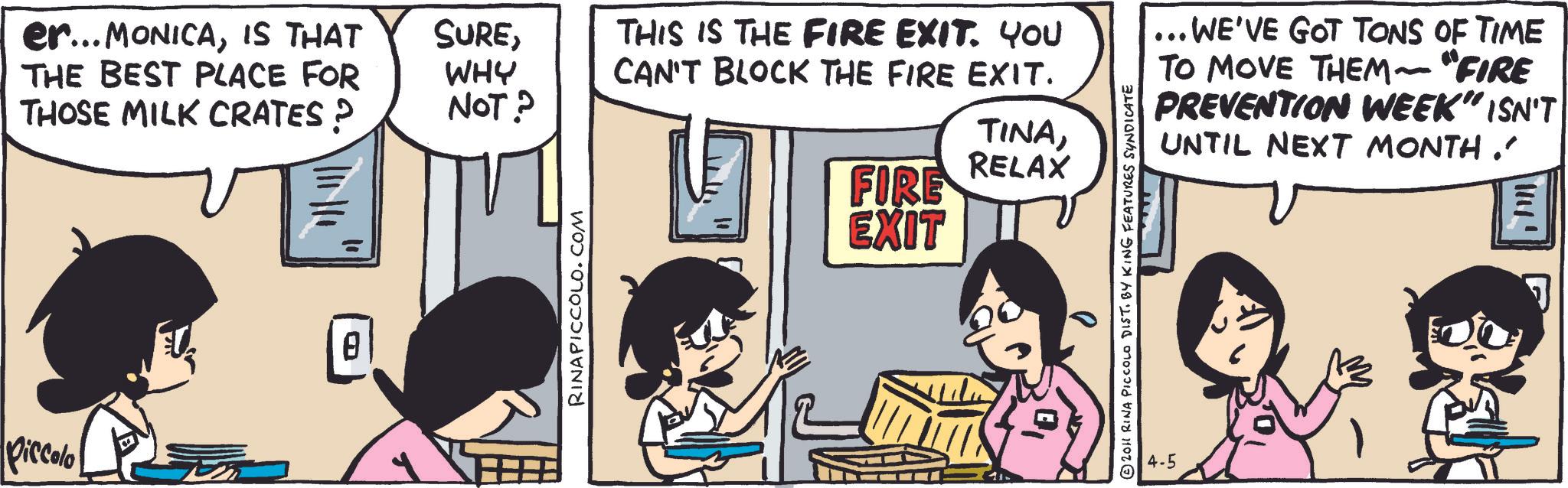 Animated cartoon OCR: Diccolo er... MONICAIS THAT THE BEST PLACE FOR THOSE MILK CRATES ? SUREWHY NOT? THIS IS THE FIRE EXIT. YOU CAN'T BLOCK THE FIRE EXIT. FIRE TINARELAX EXIT RINAPICCOLO.COM ... WE'VE GOT TONS OF TIME TO MOVE THEM~ "FIRE PREVENTION WEEK" ISN'T UNTIL NEXT MONTH. © 2011 RINA PICCOLO DIST. BY KING FEATURES SYNDICATE 4-5 Diccolo er ... MONICAIS THAT THE BEST PLACE FOR THOSE MILK CRATES ? SUREWHY NOT ? THIS IS THE FIRE EXIT . YOU CAN'T BLOCK THE FIRE EXIT . FIRE TINARELAX EXIT RINAPICCOLO.COM ... WE'VE GOT TONS OF TIME TO MOVE THEM ~ " FIRE PREVENTION WEEK " ISN'T UNTIL NEXT MONTH . © 2011 RINA PICCOLO DIST . BY KING FEATURES SYNDICATE 4-5