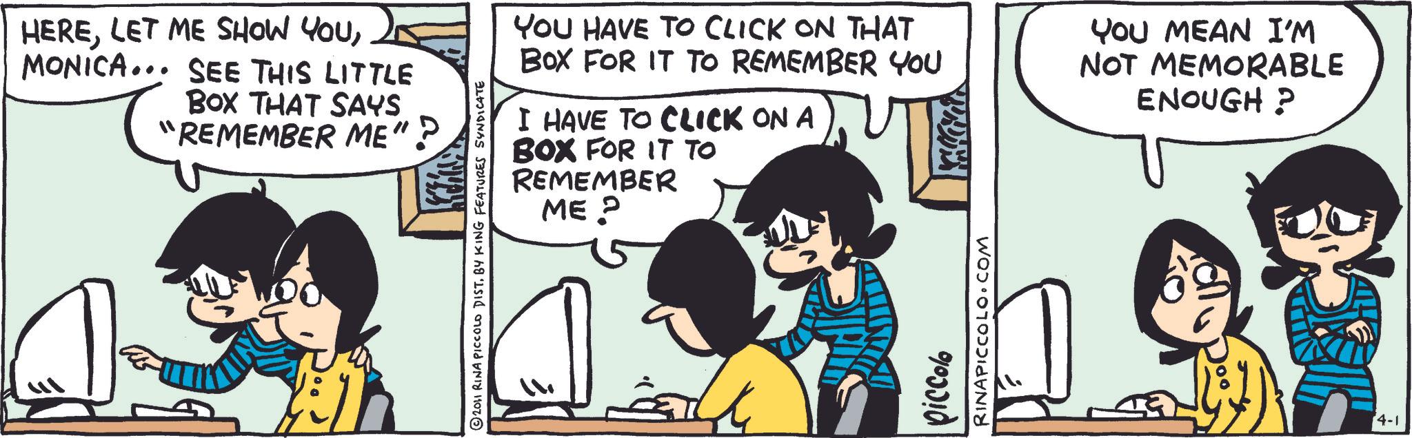 Animation OCR: HEREMONICA... SEE THIS LITTLE BOX THAT SAYS "REMEMBER ME"? A 2011 RINA PICCOLO DIST. BY KING FEATURES SYNDICATE YOU HAVE TO CLICK ON THAT BOX FOR IT TO REMEMBER YOU I HAVE TO CLICK ON A BOX FOR IT TO REMEMBER ME? YOU MEAN I'M NOT MEMORABLE ENOUGH? piccolo RINAPICCOLO.COM 4-1 HERELET ME SHOW YOUMONICA ... SEE THIS LITTLE BOX THAT SAYS " REMEMBER ME " ? A 2011 RINA PICCOLO DIST . BY KING FEATURES SYNDICATE YOU HAVE TO CLICK ON THAT BOX FOR IT TO REMEMBER YOU I HAVE TO CLICK ON A BOX FOR IT TO REMEMBER ME ? YOU MEAN I'M NOT MEMORABLE ENOUGH ? piccolo RINAPICCOLO.COM 4-1