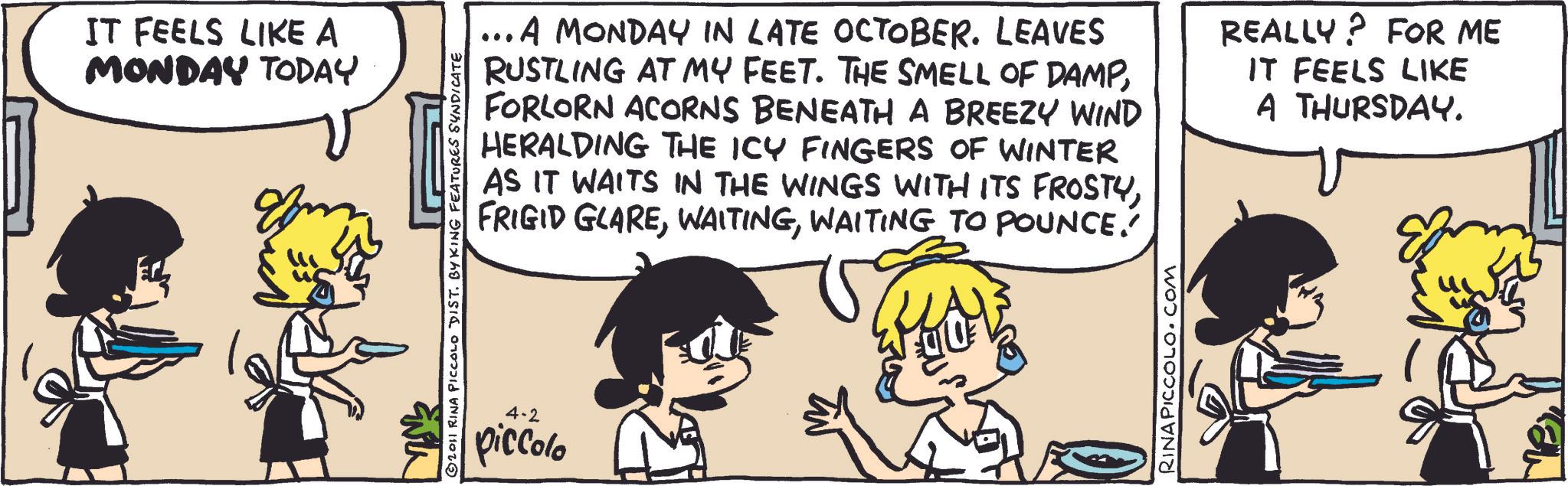 Publication OCR: IT FEELS LIKE A MONDAY TODAY 2011 RINA PICCOLO DIST. BY KING FEATURES SYNDICATE 4-2 piccolo ... A MONDAY IN LATE OCTOBER. LEAVES RUSTLING AT MY FEET. THE SMELL OF DAMPFORLORN ACORNS BENEATH A BREEZY WIND HERALDING THE ICY FINGERS OF WINTER AS IT WAITS IN THE WINGS WITH ITS FROSTYWAITING TO POUNCE.' REALLY? FOR ME IT FEELS LIKE A THURSDAY. RINAPICCOLO.COM IT FEELS LIKE A MONDAY TODAY 2011 RINA PICCOLO DIST . BY KING FEATURES SYNDICATE 4-2 piccolo ... A MONDAY IN LATE OCTOBER . LEAVES RUSTLING AT MY FEET . THE SMELL OF DAMPFORLORN ACORNS BENEATH A BREEZY WIND HERALDING THE ICY FINGERS OF WINTER AS IT WAITS IN THE WINGS WITH ITS FROSTYFRIGID GLAREWAITING TO POUNCE . ' REALLY ? FOR ME IT FEELS LIKE A THURSDAY . RINAPICCOLO.COM