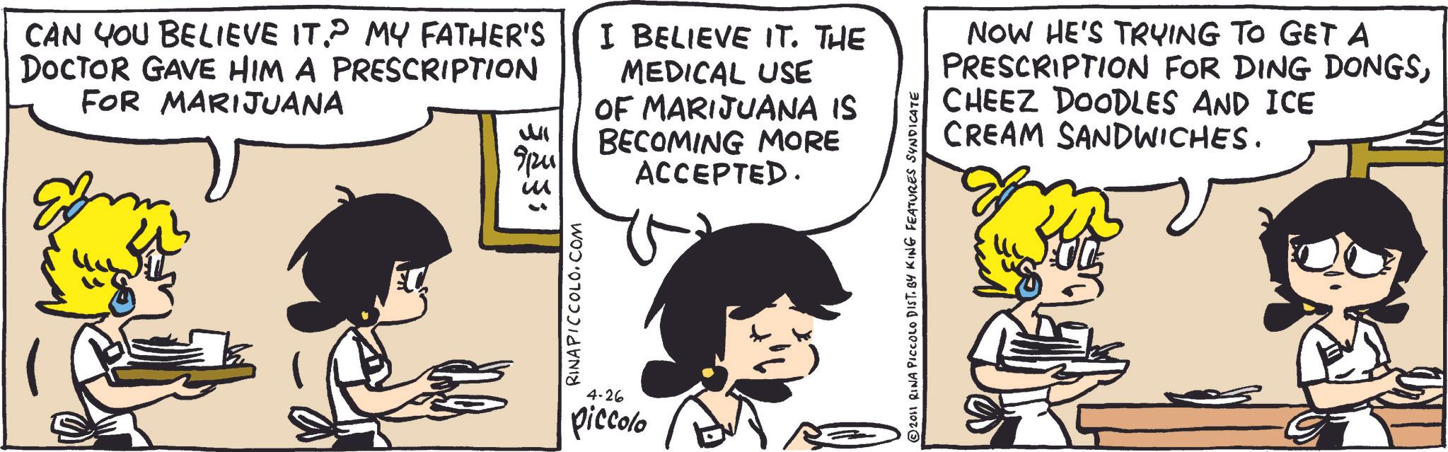 Animated cartoon OCR: CAN YOU BELIEVE IT.? MY FATHER'S DOCTOR GAVE HIM A PRESCRIPTION FOR MARIJUANA ? 91241 323 ; RINAPICCOLO.COM I BELIEVE IT. THE MEDICAL USE OF MARIJUANA IS BECOMING MORE ACCEPTED. 4-26 piccolo © 2011 RINA PICCOLO DIST. BY KING FEATURES SYNDICATE NOW HE'S TRYING TO GET A PRESCRIPTION FOR DING DONGSCHEEZ DOODLES AND ICE SANDWICHES. CREAM CAN YOU BELIEVE IT . ? MY FATHER'S DOCTOR GAVE HIM A PRESCRIPTION FOR MARIJUANA ? 91241 323 ; RINAPICCOLO.COM I BELIEVE IT . THE MEDICAL USE OF MARIJUANA IS BECOMING MORE ACCEPTED . 4-26 piccolo © 2011 RINA PICCOLO DIST . BY KING FEATURES SYNDICATE NOW HE'S TRYING TO GET A PRESCRIPTION FOR DING DONGSCHEEZ DOODLES AND ICE SANDWICHES . CREAM