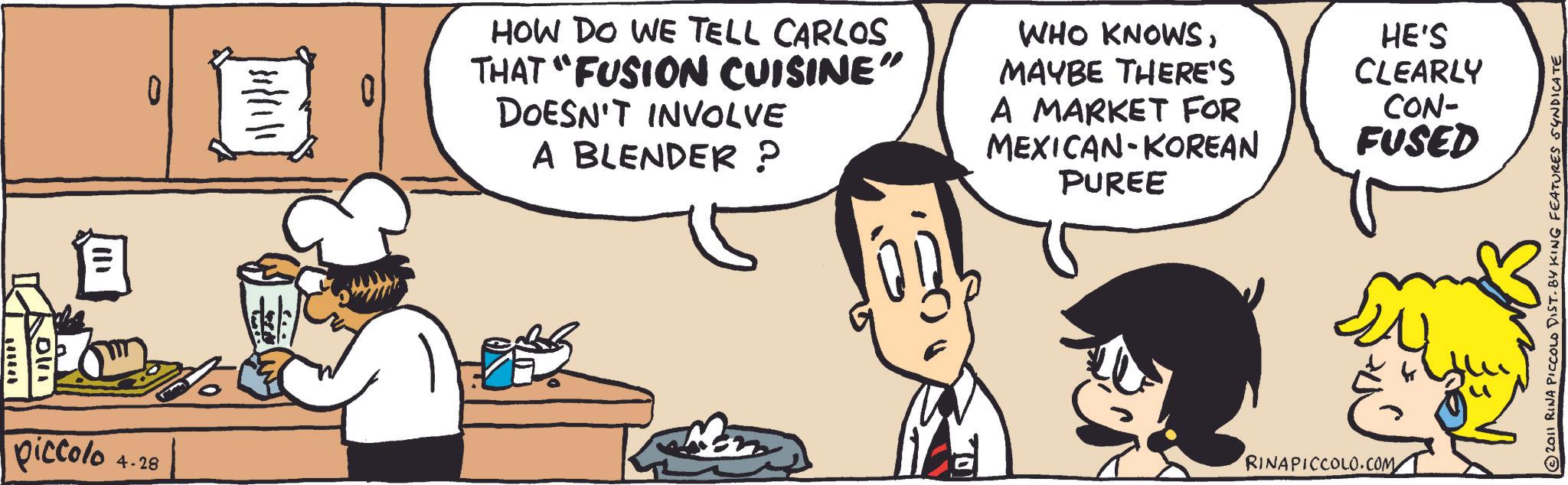 Recipe OCR: 0 piccolo 4.28 /31/11/1 HOW DO WE TELL CARLOS THAT "FUSION CUISINE" DOESN'T INVOLVE A BLENDER ? WHO KNOWSMAYBE THERE'S A MARKET FOR MEXICAN-KOREAN PUREE HE'S CLEARLY CON- FUSED ???? RINAPICCOLO.COM ?2011 RINA PICCOLO DIST. BY KING FEATURES SYNDICATE 0 piccolo 4.28 / 31 / 11 / 1 HOW DO WE TELL CARLOS THAT " FUSION CUISINE " DOESN'T INVOLVE A BLENDER ? WHO KNOWSMAYBE THERE'S A MARKET FOR MEXICAN - KOREAN PUREE HE'S CLEARLY CON- FUSED ???? RINAPICCOLO.COM ?2011 RINA PICCOLO DIST . BY KING FEATURES SYNDICATE