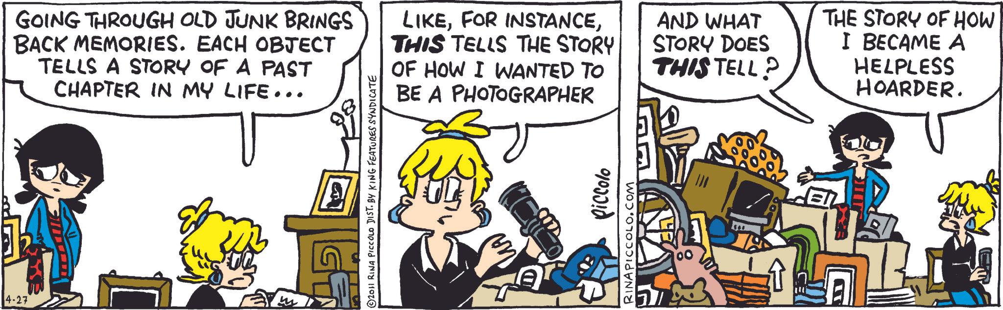 Animated cartoon OCR: 4-27 GOING THROUGH OLD JUNK BRINGS BACK MEMORIES. EACH OBJECT TELLS A STORY OF A PAST CHAPTER IN MY LIFE... LIKETHIS TELLS THE STORY OF HOW I WANTED TO BE A PHOTOGRAPHER AND WHAT STORY DOES THIS TELL? THE STORY OF HOW I BECAME A HELPLESS HOARDER. © 2011 RINA PICCOLO DIST. BY KING FEATURES SYNDICATE piccolo RINAPICCOLO.COM 4-27 GOING THROUGH OLD JUNK BRINGS BACK MEMORIES . EACH OBJECT TELLS A STORY OF A PAST CHAPTER IN MY LIFE ... LIKEFOR INSTANCETHIS TELLS THE STORY OF HOW I WANTED TO BE A PHOTOGRAPHER AND WHAT STORY DOES THIS TELL ? THE STORY OF HOW I BECAME A HELPLESS HOARDER . © 2011 RINA PICCOLO DIST . BY KING FEATURES SYNDICATE piccolo RINAPICCOLO.COM