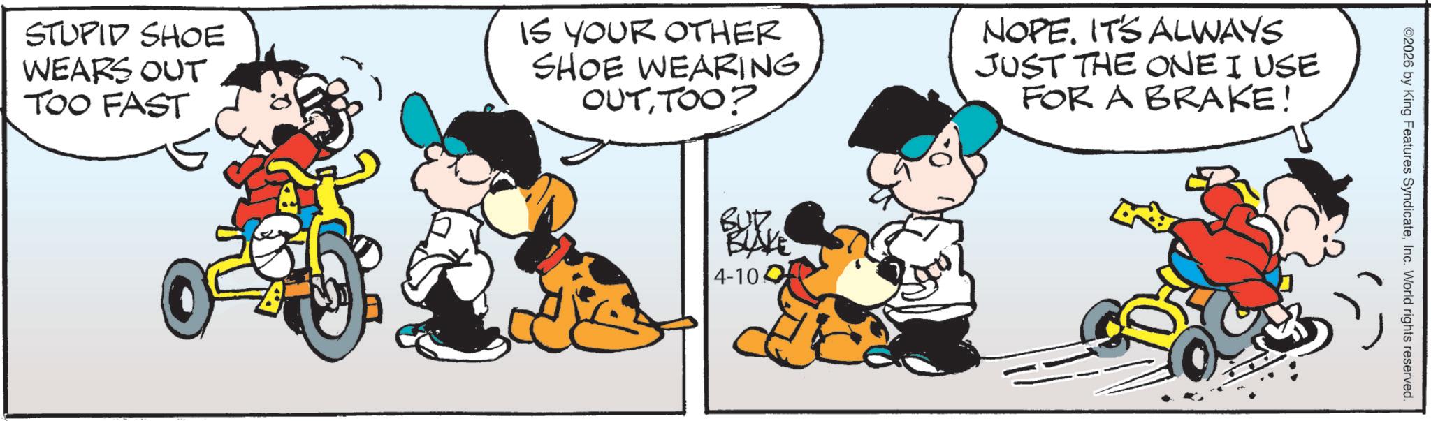 Conversation OCR: STUPID SHOE WEARS OUT TOO FAST IS YOUR OTHER SHOE WEARING OUTTOO? NOPE. IT'S ALWAYS JUST THE ONE I USE FOR A BRAKE! 4-10 ©2026 by King Features SyndicateInc. World rights reserved. STUPID SHOE WEARS OUT TOO FAST IS YOUR OTHER SHOE WEARING OUTTOO ? NOPE . IT'S ALWAYS JUST THE ONE I USE FOR A BRAKE ! 4-10 © 2026 by King Features SyndicateInc. World rights reserved .