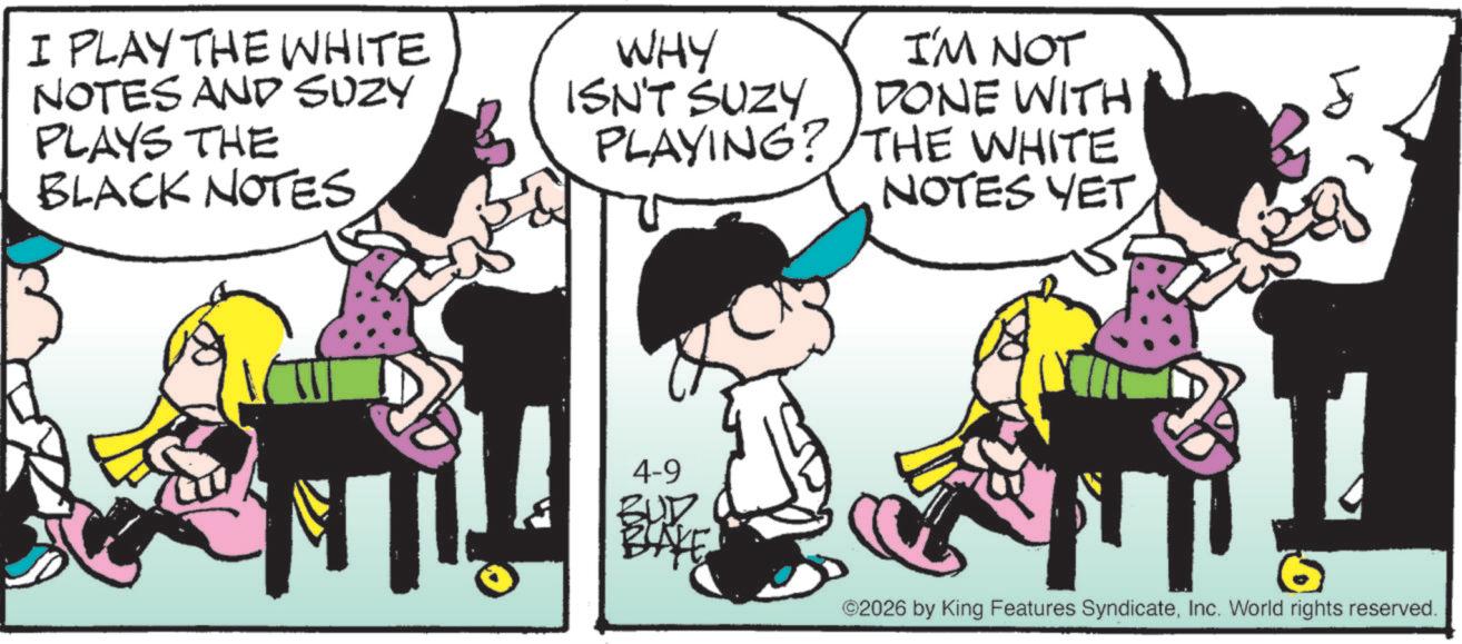 Fictional character OCR: I PLAY THE WHITE NOTES AND SUZY PLAYS THE BLACK NOTES WHY ISN'T SUZY I'M NOT DONE WITH PLAYING? THE WHITE NOTES YET. 4-9 BUD BAKE ©2026 by King Features SyndicateInc. World rights reserved. I PLAY THE WHITE NOTES AND SUZY PLAYS THE BLACK NOTES WHY ISN'T SUZY I'M NOT DONE WITH PLAYING ? THE WHITE NOTES YET . 4-9 BUD BAKE © 2026 by King Features SyndicateInc. World rights reserved .