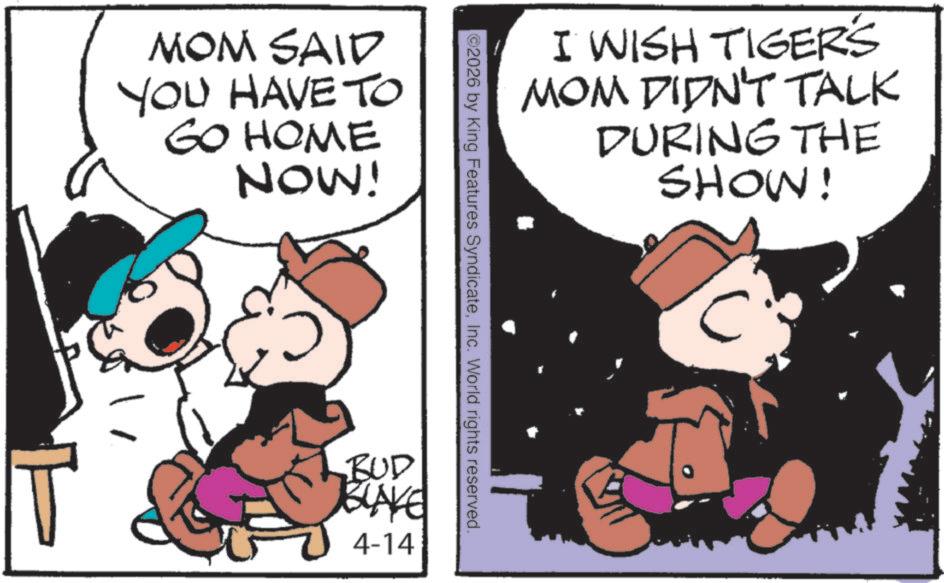 Photo caption OCR: MOM SAID YOU HAVE TO GO HOME NOW! I WISH TIGERS MOM DIDN'T TALK DURING THE SHOW! ©2026 by King Features SyndicateInc. World rights reserved. BUD BLAKE 4-14 MOM SAID YOU HAVE TO GO HOME NOW ! I WISH TIGERS MOM DIDN'T TALK DURING THE SHOW ! © 2026 by King Features SyndicateInc. World rights reserved . BUD BLAKE 4-14