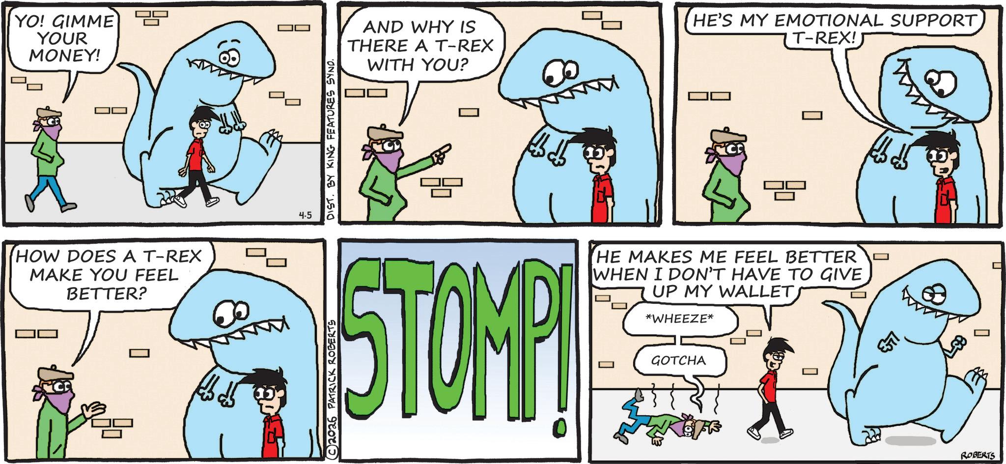 Fiction OCR: YO! GIMME YOUR MONEY! HOW DOES A T-REX MAKE YOU FEEL BETTER? 4-5 DIST. BY KING FEATURES SYND. AND WHY IS THERE A T-REX WITH YOU? © 2026 PATRICK ROBERTS STOMP 0 HE'S MY EMOTIONAL SUPPORT T-REX! HE MAKES ME FEEL BETTER WHEN I DON'T HAVE TO GIVE UP MY WALLET *WHEEZE* GOTCHA O ESTI ROBERTS YO ! GIMME YOUR MONEY ! HOW DOES A T - REX MAKE YOU FEEL BETTER ? 4-5 DIST . BY KING FEATURES SYND . AND WHY IS THERE A T - REX WITH YOU ? © 2026 PATRICK ROBERTS STOMP 0 HE'S MY EMOTIONAL SUPPORT T - REX ! HE MAKES ME FEEL BETTER WHEN I DON'T HAVE TO GIVE UP MY WALLET * WHEEZE * GOTCHA O ESTI ROBERTS