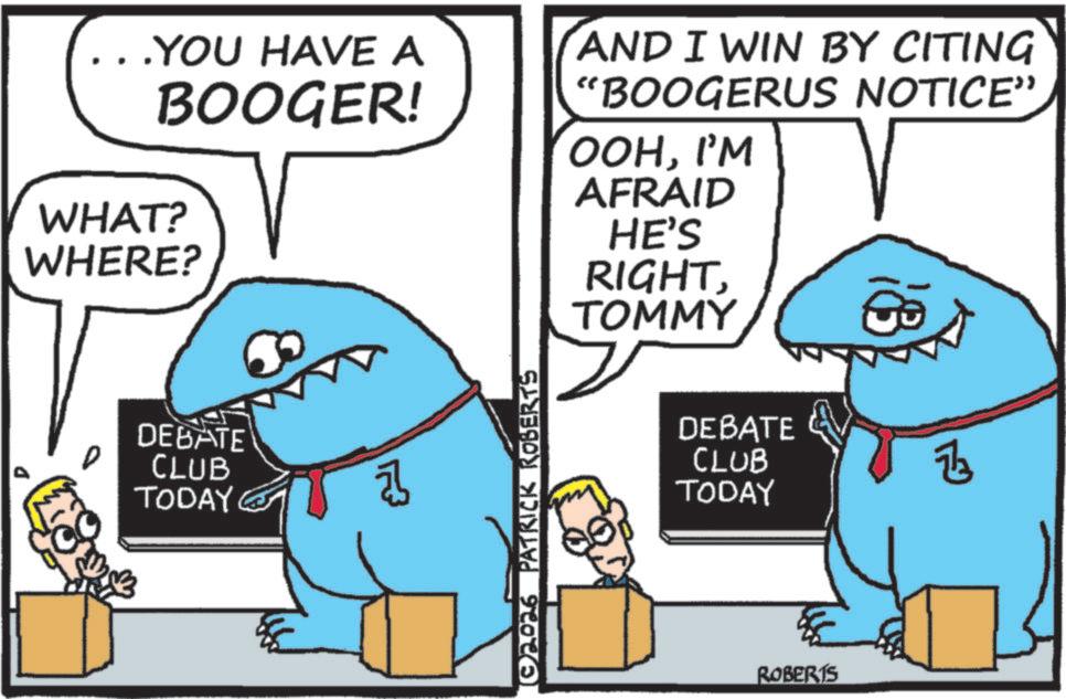 Cartoon OCR: ..YOU HAVE A BOOGER! WHAT? WHERE? (AND I WIN BY CITING "BOOGERUS NOTICE" OOHI'M AFRAID HE'S RIGHT TOMMY DEBATE CLUB TODAY (02026 PATRICK ROBERTS DEBATE CLUB TODAY ROBERTS Z3 ..YOU HAVE A BOOGER ! WHAT ? WHERE ? ( AND I WIN BY CITING " BOOGERUS NOTICE " OOHI'M AFRAID HE'S RIGHT TOMMY DEBATE CLUB TODAY ( 02026 PATRICK ROBERTS DEBATE CLUB TODAY ROBERTS Z3