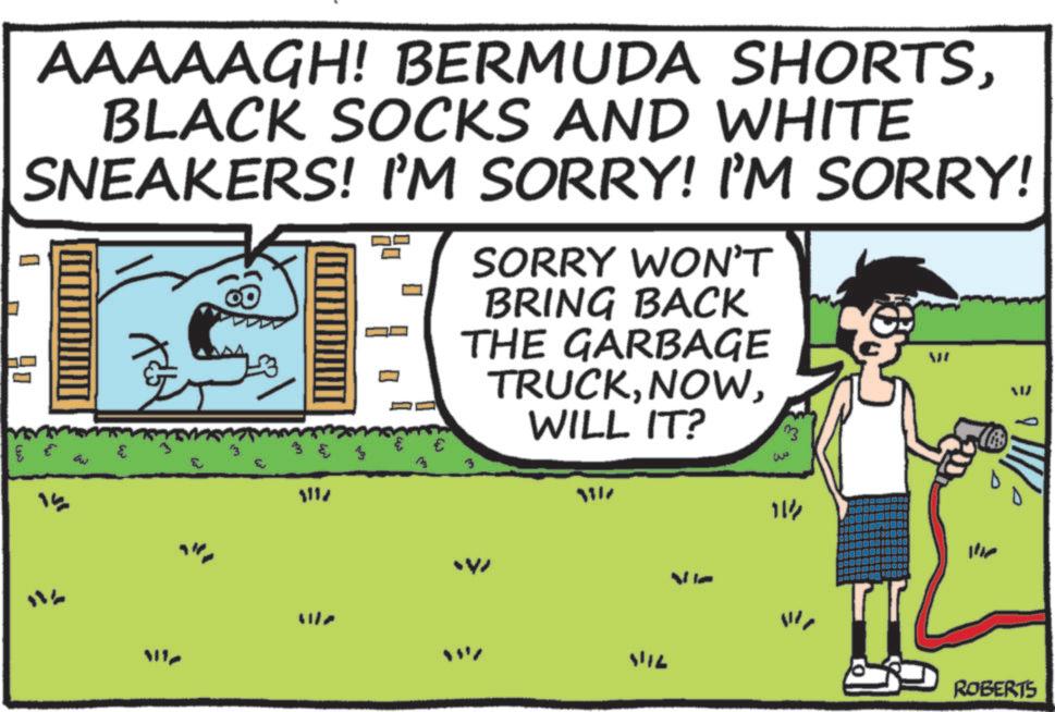 Photo caption OCR: AAAAAGH! BERMUDA SHORTSBLACK SOCKS AND WHITE SNEAKERS! I'M SORRY! I'M SORRY! ? 1 ??? € SORRY WON'T BRING BACK THE GARBAGE TRUCKWILL IT? ?? ? ?? 15 3 & 1117 3 ??? 3317 VIL W 114 ROBERTS AAAAAGH ! BERMUDA SHORTSBLACK SOCKS AND WHITE SNEAKERS ! I'M SORRY ! I'M SORRY ! ? 1 ??? € SORRY WON'T BRING BACK THE GARBAGE TRUCKWILL IT ? ?? ? ?? 15 3 & 1117 3 ??? 3317 VIL W 114 ROBERTS
