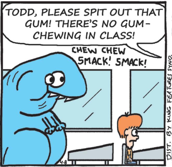 Humour OCR: TODDPLEASE SPIT OUT THAT GUM! THERE'S NO GUM- CHEWING IN CLASS! CHEW CHEW SMACK! SMACK! 4-8 F DIST. BY KING FEATURES SYNO. TODDPLEASE SPIT OUT THAT GUM ! THERE'S NO GUM- CHEWING IN CLASS ! CHEW CHEW SMACK ! SMACK ! 4-8 F DIST . BY KING FEATURES SYNO .