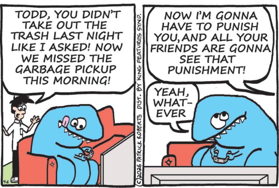 Cartoon OCR: 4-6 TODDYOU DIDN'T TAKE OUT THE TRASH LAST NIGHT LIKE I ASKED! NOW WE MISSED THE GARBAGE PICKUP THIS MORNING! a 2026 PATRICK ROBERTS DIST. BY KING FEATURES SYND. NOW I'M GONNA HAVE TO PUNISH YOUAND ALL YOUR FRIENDS ARE GONNA SEE THAT PUNISHMENT! YEAHWHAT- EVER 4-6 TODDYOU DIDN'T TAKE OUT THE TRASH LAST NIGHT LIKE I ASKED ! NOW WE MISSED THE GARBAGE PICKUP THIS MORNING ! a 2026 PATRICK ROBERTS DIST . BY KING FEATURES SYND . NOW I'M GONNA HAVE TO PUNISH YOUAND ALL YOUR FRIENDS ARE GONNA SEE THAT PUNISHMENT ! YEAHWHAT- EVER