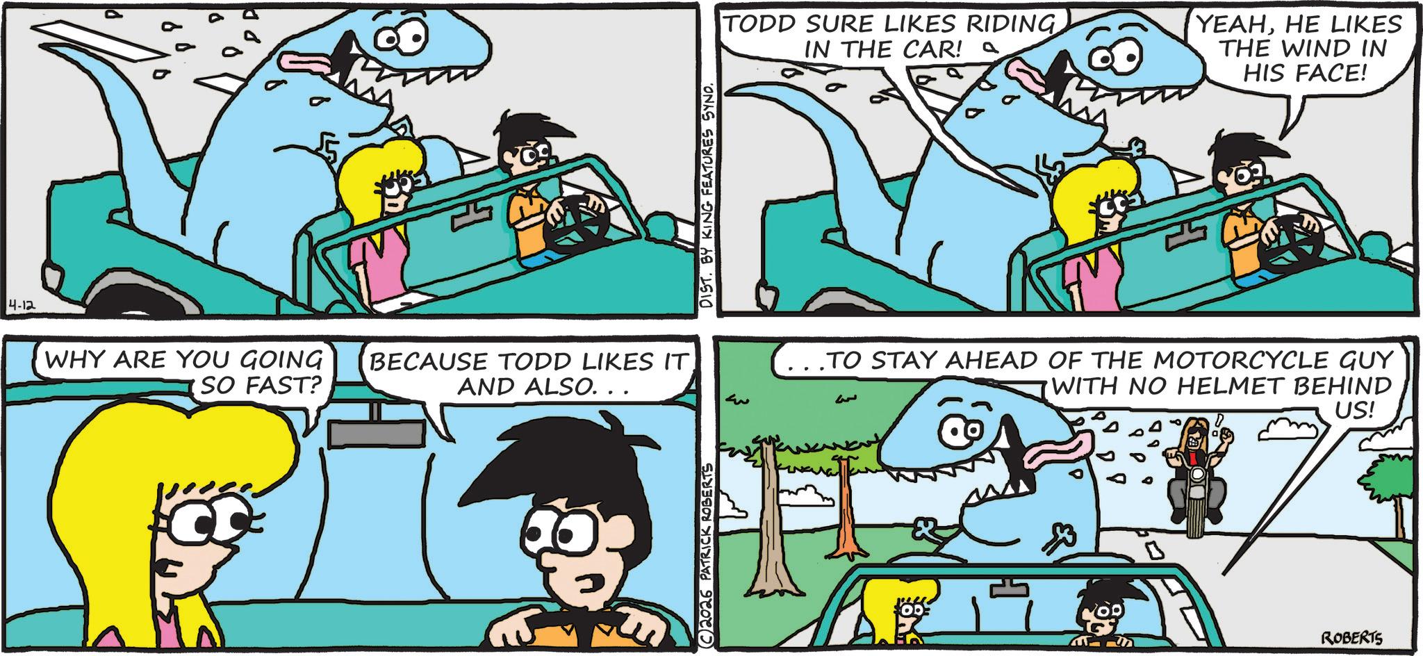 OCR: 4-12 WHY ARE YOU GOING SO FAST? CC BECAUSE TODD LIKES IT AND ALSO. . . C2026 PATRICK ROBERTS DIST. BY KING FEATURES SYNO. ??? TODD SURE LIKES RIDING IN THE CAR! ~ YEAHHE LIKES THE WIND IN HIS FACE! ..TO STAY AHEAD OF THE MOTORCYCLE GUY WITH NO HELMET BEHIND US! ROBERTS 4-12 WHY ARE YOU GOING SO FAST ? CC BECAUSE TODD LIKES IT AND ALSO . . . C2026 PATRICK ROBERTS DIST . BY KING FEATURES SYNO . ??? TODD SURE LIKES RIDING IN THE CAR ! ~ YEAHHE LIKES THE WIND IN HIS FACE ! ..TO STAY AHEAD OF THE MOTORCYCLE GUY WITH NO HELMET BEHIND US ! ROBERTS