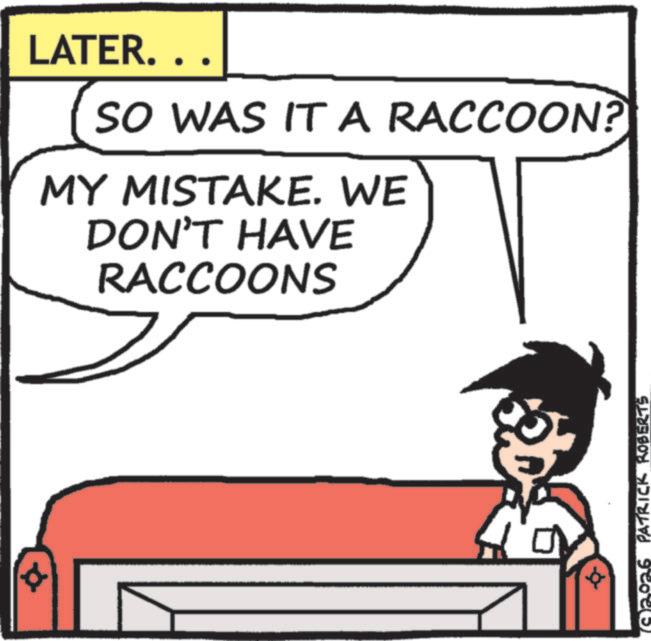 Animated cartoon OCR: LATER.. SO WAS IT A RACCOON? MY MISTAKE. WE DON'T HAVE RACCOONS + 2026 PATRICK KOBERTS LATER .. SO WAS IT A RACCOON ? MY MISTAKE . WE DON'T HAVE RACCOONS + 2026 PATRICK KOBERTS