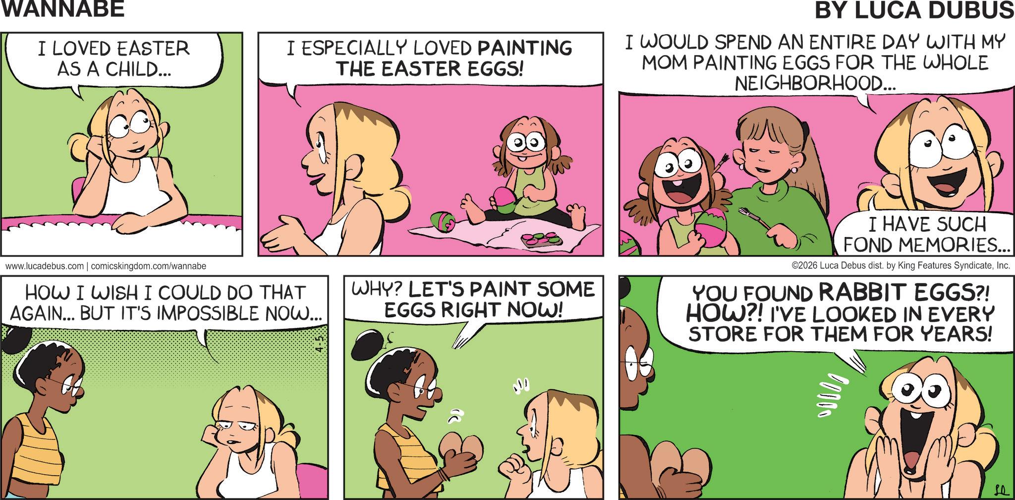 Fictional character OCR: WANNABE I LOVED EASTER AS A CHILD... I ESPECIALLY LOVED PAINTING THE EASTER EGGS! www.lucadebus.com | comicskingdom.com/wannabe HOW I WISH I COULD DO THAT AGAIN... BUT IT'S IMPOSSIBLE NOW... 4-5 % BY LUCA DUBUS I WOULD SPEND AN ENTIRE DAY WITH MY MOM PAINTING EGGS FOR THE WHOLE NEIGHBORHOOD... WHY? LET'S PAINT SOME EGGS RIGHT NOW! I HAVE SUCH FOND MEMORIES... ©2026 Luca Debus dist. by King Features SyndicateInc. YOU FOUND RABBIT EGGS?! HOW?! I'VE LOOKED IN EVERY STORE FOR THEM FOR YEARS! 00000 ?? WANNABE I LOVED EASTER AS A CHILD ... I ESPECIALLY LOVED PAINTING THE EASTER EGGS ! www.lucadebus.com | comicskingdom.com/wannabe HOW I WISH I COULD DO THAT AGAIN ... BUT IT'S IMPOSSIBLE NOW ... 4-5 % BY LUCA DUBUS I WOULD SPEND AN ENTIRE DAY WITH MY MOM PAINTING EGGS FOR THE WHOLE NEIGHBORHOOD ... WHY ? LET'S PAINT SOME EGGS RIGHT NOW ! I HAVE SUCH FOND MEMORIES ... © 2026 Luca Debus dist . by King Features SyndicateInc. YOU FOUND RABBIT EGGS ?! HOW ?! I'VE LOOKED IN EVERY STORE FOR THEM FOR YEARS ! 00000 ??