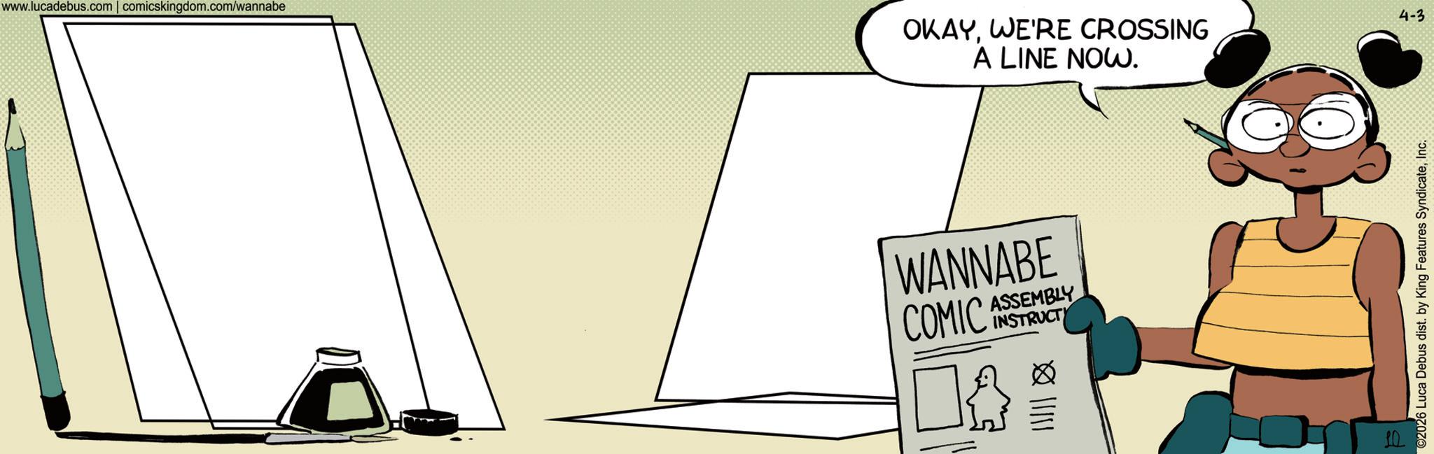 Fictional character OCR: www.lucadebus.com | comicskingdom.com/wannabe OKAY. WE'RE CROSSING A LINE NOW. WANNABE COMIC ASSEMBLY ? A INSTRUCTY 10 ©2026 Luca Debus dist. by King Features SyndicateInc. 4-3 www.lucadebus.com | comicskingdom.com/wannabe OKAY . WE'RE CROSSING A LINE NOW . WANNABE COMIC ASSEMBLY ? A INSTRUCTY 10 © 2026 Luca Debus dist . by King Features SyndicateInc. 4-3