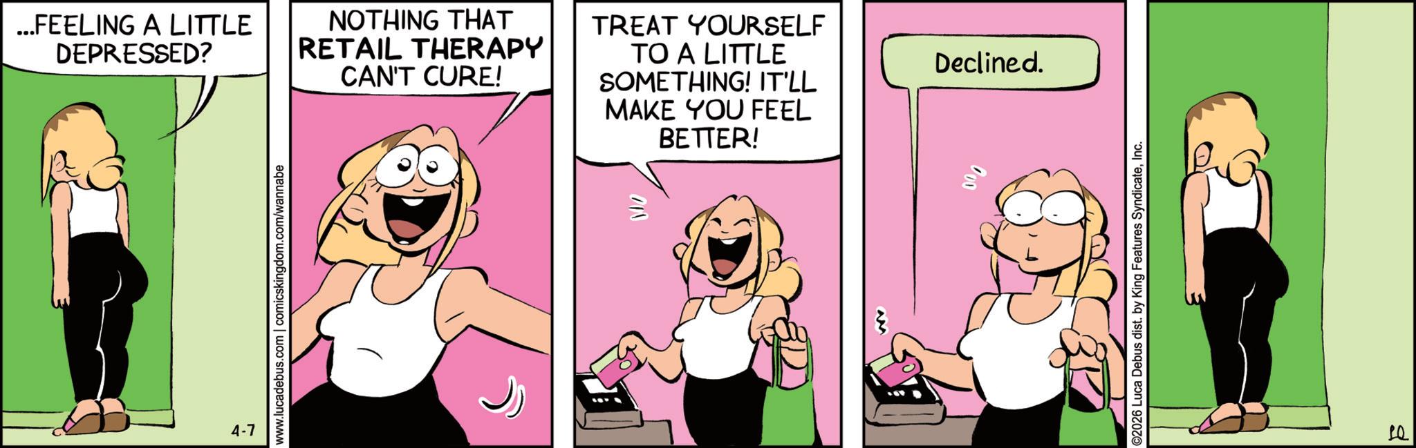 Comics OCR: ...FEELING A LITTLE DEPRESSED? NOTHING THAT RETAIL THERAPY CAN'T CURE! TREAT YOURSELF TO A LITTLE SOMETHING! IT'LL MAKE YOU FEEL BETTER! 4-7 Declined. 10 ... FEELING A LITTLE DEPRESSED ? NOTHING THAT RETAIL THERAPY CAN'T CURE ! TREAT YOURSELF TO A LITTLE SOMETHING ! IT'LL MAKE YOU FEEL BETTER ! 4-7 Declined . 10