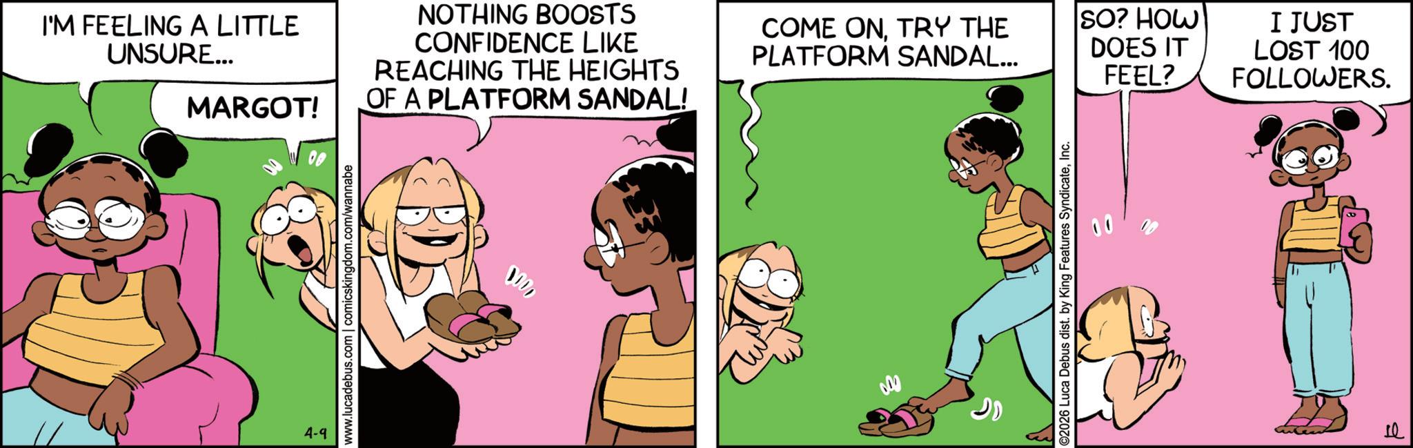 Comics OCR: I'M FEELING A LITTLE UNSURE... NOTHING BOOSTS CONFIDENCE LIKE REACHING THE HEIGHTS COME ONTRY THE PLATFORM SANDAL... SO? HOW DOES IT FEEL? MARGOT! OF A PLATFORM SANDAL! 4-9 www.lucadebus.com | comicskingdom.com/wannabe 0000 ©2026 Luca Debus dist. by King Features SyndicateInc. I JUST LOST 100 FOLLOWERS. 10 I'M FEELING A LITTLE UNSURE ... NOTHING BOOSTS CONFIDENCE LIKE REACHING THE HEIGHTS COME ONTRY THE PLATFORM SANDAL ... SO ? HOW DOES IT FEEL ? MARGOT ! OF A PLATFORM SANDAL ! 4-9 www.lucadebus.com | comicskingdom.com/wannabe 0000 © 2026 Luca Debus dist . by King Features SyndicateInc. I JUST LOST 100 FOLLOWERS . 10