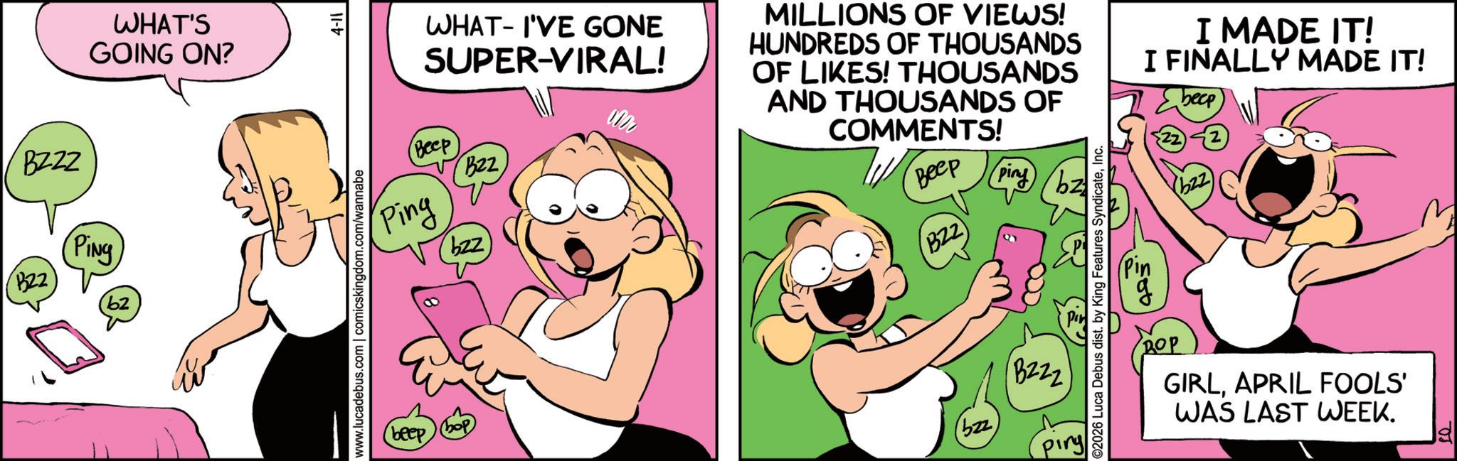 Comic book OCR: BZZZ B22 PING b2 WHAT'S GOING ON? www.lucadebus.com | comicskingdom.com/wannabe 4-11 - WHAT I'VE GONE SUPER-VIRAL! Beep Ping B22 bzz beep MILLIONS OF VIEWS! HUNDREDS OF THOUSANDS OF LIKES! THOUSANDS AND THOUSANDS OF COMMENTS! Beep B22) (bzz (piny) B222 ©2026 Luca Debus dist. by King Features SyndicateI MADE IT! I FINALLY MADE IT! beep 22 (bzz) (??? GIRLAPRIL FOOLS' WAS LAST WEEK. Ja BZZZ B22 PING b2 WHAT'S GOING ON ? www.lucadebus.com | comicskingdom.com/wannabe 4-11 - WHAT I'VE GONE SUPER - VIRAL ! Beep Ping B22 bzz beep MILLIONS OF VIEWS ! HUNDREDS OF THOUSANDS OF LIKES ! THOUSANDS AND THOUSANDS OF COMMENTS ! Beep B22 ) ( bzz ( piny ) B222 © 2026 Luca Debus dist . by King Features SyndicateI MADE IT ! I FINALLY MADE IT ! beep 22 ( bzz ) ( ??? GIRLAPRIL FOOLS ' WAS LAST WEEK . Ja