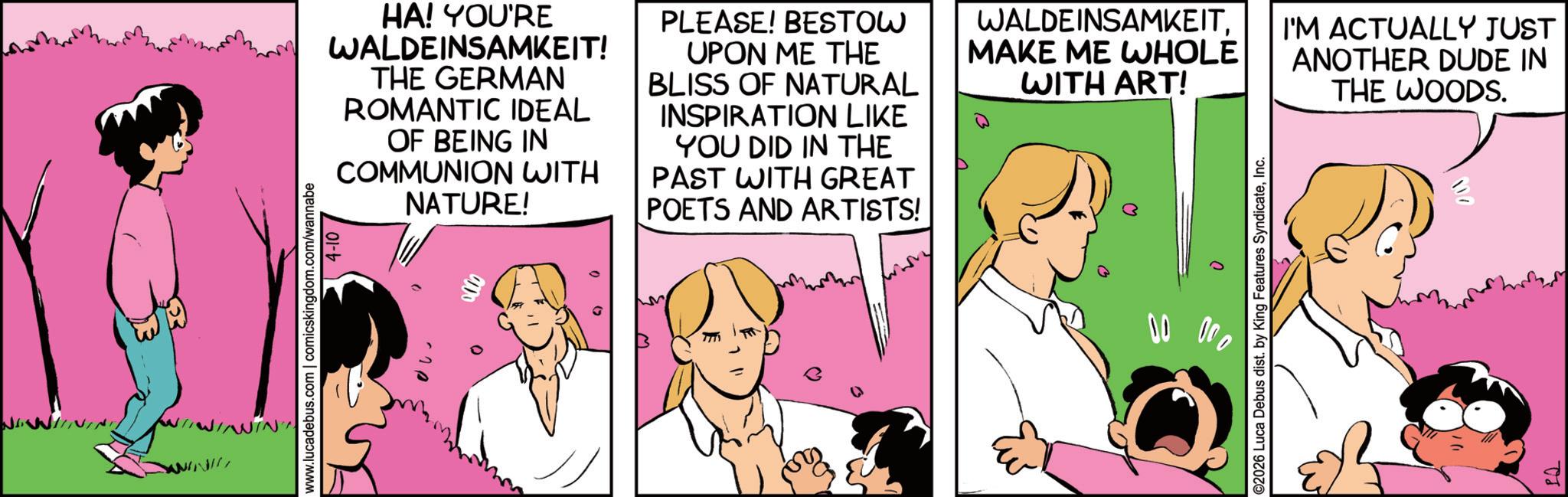 Photo caption OCR: ???? ???? ???? www.lucadebus.com | comicskingdom.com/wannabe 4-10 100 HA! YOU'RE WALDEINSAMKEIT! THE GERMAN ROMANTIC IDEAL OF BEING IN COMMUNION WITH NATURE! PLEASE! BESTOW UPON ME THE BLISS OF NATURAL INSPIRATION LIKE YOU DID IN THE PAST WITH GREAT POETS AND ARTISTS! WALDEINSAMKEITMAKE ME WHOLE WITH ART! I'M ACTUALLY JUST ANOTHER DUDE IN THE WOODS. 00 00 ©2026 Luca Debus dist. by King Features SyndicateInc. IQ ???? ???? ???? www.lucadebus.com | comicskingdom.com/wannabe 4-10 100 HA ! YOU'RE WALDEINSAMKEIT ! THE GERMAN ROMANTIC IDEAL OF BEING IN COMMUNION WITH NATURE ! PLEASE ! BESTOW UPON ME THE BLISS OF NATURAL INSPIRATION LIKE YOU DID IN THE PAST WITH GREAT POETS AND ARTISTS ! WALDEINSAMKEITMAKE ME WHOLE WITH ART ! I'M ACTUALLY JUST ANOTHER DUDE IN THE WOODS . 00 00 © 2026 Luca Debus dist . by King Features SyndicateInc. IQ