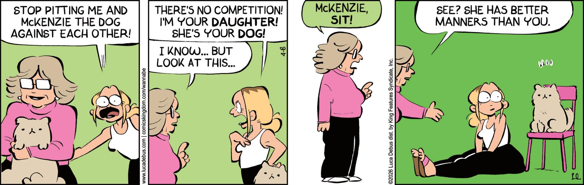 Comic book OCR: STOP PITTING ME AND MCKENZIE THE DOG AGAINST EACH OTHER! THERE'S NO COMPETITION! I'M YOUR DAUGHTER! SHE'S YOUR DOG! I KNOW... BUT LOOK AT THIS... www.lucadebus.com | comicskingdom.com/wannabe MCKENZIESIT! ©2026 Luca Debus dist. by King Features SyndicateInc. SEE? SHE HAS BETTER MANNERS THAN YOU. Le 0000 STOP PITTING ME AND MCKENZIE THE DOG AGAINST EACH OTHER ! THERE'S NO COMPETITION ! I'M YOUR DAUGHTER ! SHE'S YOUR DOG ! I KNOW ... BUT LOOK AT THIS ... www.lucadebus.com | comicskingdom.com/wannabe MCKENZIESIT ! © 2026 Luca Debus dist . by King Features SyndicateInc. SEE ? SHE HAS BETTER MANNERS THAN YOU . Le 0000