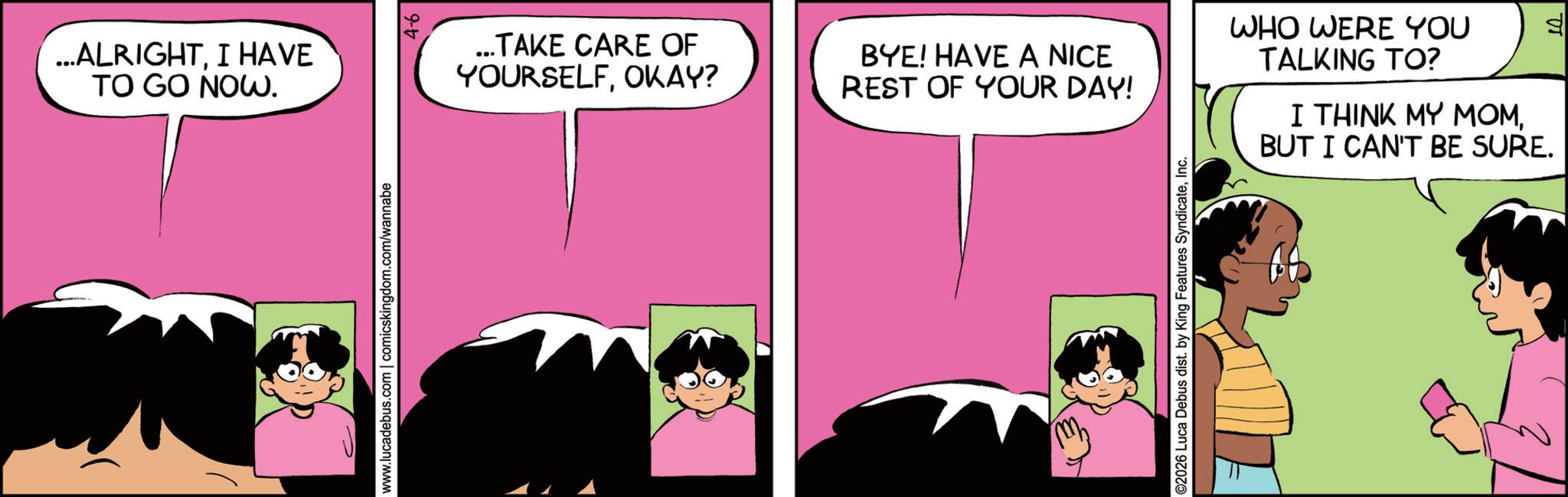 Comic book OCR: ...ALRIGHTI HAVE TO GO NOW. ...TAKE CARE OF YOURSELFOKAY? BYE! HAVE A NICE REST OF YOUR DAY! www.lucadebus.com | comicskingdom.com/wannabe ©2026 Luca Debus dist. by King Features SyndicateInc. WHO WERE YOU TALKING TO? I THINK MY MOMBUT I CAN'T BE SURE. d ... ALRIGHTI HAVE TO GO NOW . ... TAKE CARE OF YOURSELFOKAY ? BYE ! HAVE A NICE REST OF YOUR DAY ! www.lucadebus.com | comicskingdom.com/wannabe © 2026 Luca Debus dist . by King Features SyndicateInc. WHO WERE YOU TALKING TO ? I THINK MY MOMBUT I CAN'T BE SURE . d