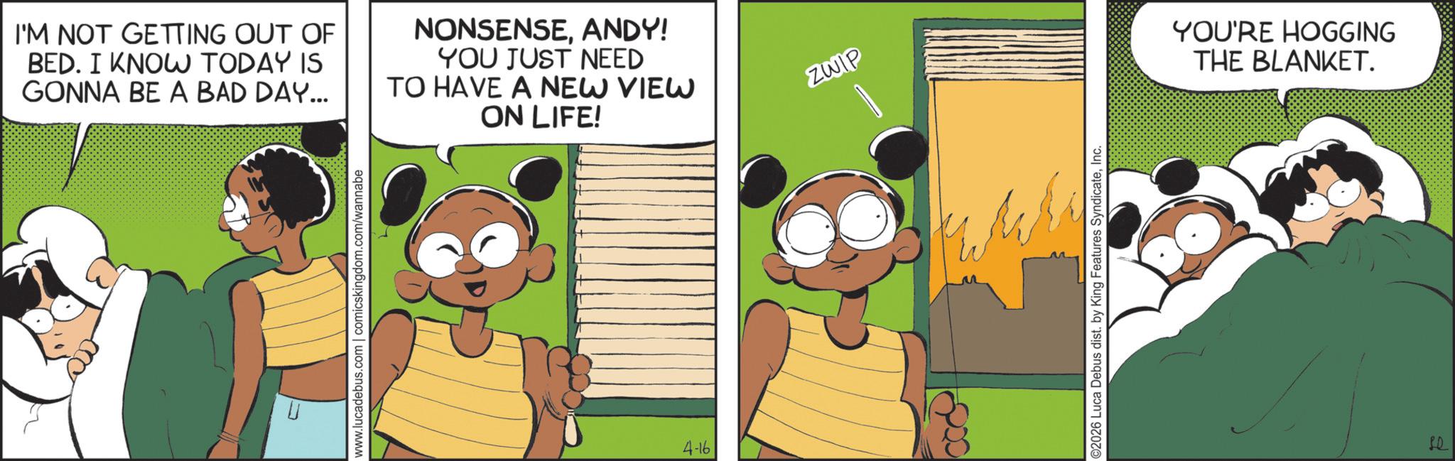 Publication OCR: I'M NOT GETTING OUT OF BED. I KNOW TODAY IS GONNA BE A BAD DAY... NONSENSEANDY! YOU JUST NEED TO HAVE A NEW VIEW ON LIFE! www.lucadebus.com | comicskingdom.com/wannabe 4-16 ZWIP ©2026 Luca Debus dist. by King Features SyndicateInc. YOU'RE HOGGING THE BLANKET. PD I'M NOT GETTING OUT OF BED . I KNOW TODAY IS GONNA BE A BAD DAY ... NONSENSEANDY ! YOU JUST NEED TO HAVE A NEW VIEW ON LIFE ! www.lucadebus.com | comicskingdom.com/wannabe 4-16 ZWIP © 2026 Luca Debus dist . by King Features SyndicateInc. YOU'RE HOGGING THE BLANKET . PD