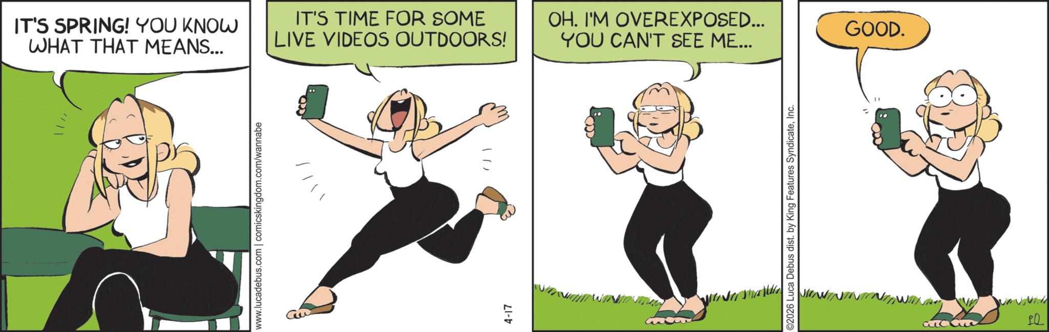 Clip art OCR: IT'S SPRING! YOU KNOW WHAT THAT MEANS... www.lucadebus.com | comicskingdom.com/wannabe IT'S TIME FOR SOME LIVE VIDEOS OUTDOORS! OH. I'M OVEREXPOSED... YOU CAN'T SEE ME... 4-17 10) ©2026 Luca Debus dist. by King Features SyndicateInc. GOOD. PO IT'S SPRING ! YOU KNOW WHAT THAT MEANS ... www.lucadebus.com | comicskingdom.com/wannabe IT'S TIME FOR SOME LIVE VIDEOS OUTDOORS ! OH . I'M OVEREXPOSED ... YOU CAN'T SEE ME ... 4-17 10 ) © 2026 Luca Debus dist . by King Features SyndicateInc. GOOD . PO
