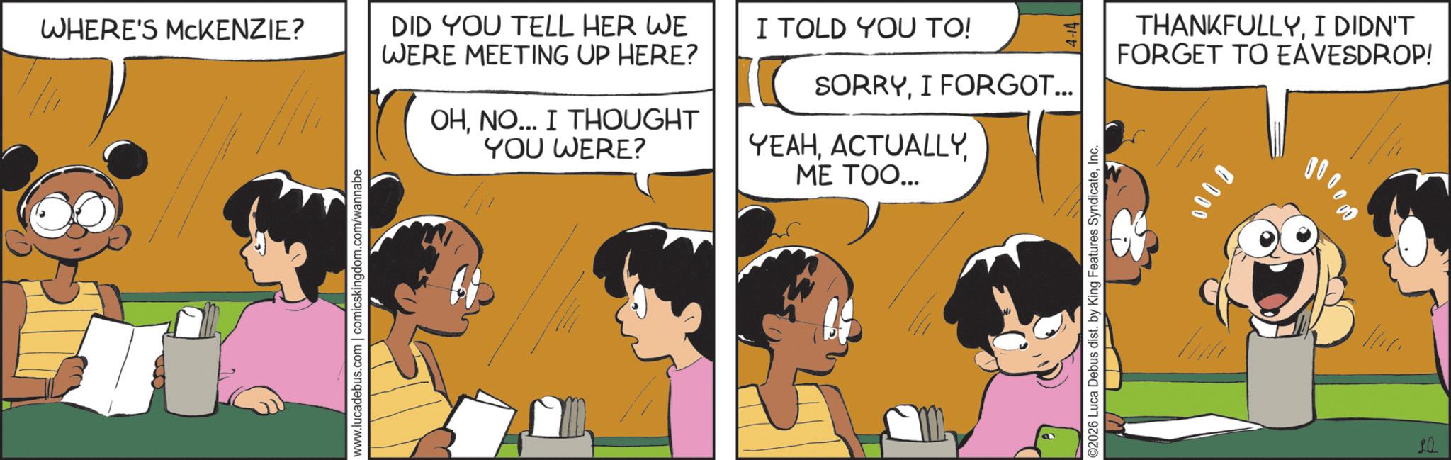 Animation OCR: WHERE'S MCKENZIE? www.lucadebus.com | comicskingdom.com/wannabe DID YOU TELL HER WE WERE MEETING UP HERE? OHNO... I THOUGHT YOU WERE? I TOLD YOU TO! SORRYI FORGOT... ME TOO... YEAHInc. B 0000 THANKFULLYI DIDN'T FORGET TO EAVESDROP! WHERE'S MCKENZIE ? www.lucadebus.com | comicskingdom.com/wannabe DID YOU TELL HER WE WERE MEETING UP HERE ? OHNO ... I THOUGHT YOU WERE ? I TOLD YOU TO ! SORRYI FORGOT ... ME TOO ... YEAH© 2026 Luca Debus dist . by King Features SyndicateInc. B 0000 THANKFULLYI DIDN'T FORGET TO EAVESDROP !