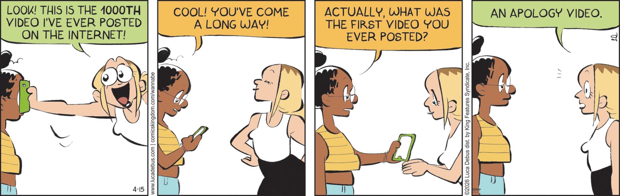 Comic book OCR: LOOK! THIS IS THE 1000TH VIDEO I'VE EVER POSTED ON THE INTERNET! COOL! YOU'VE COME A LONG WAY! ACTUALLYWHAT WAS THE FIRST VIDEO YOU EVER POSTED? 4-15 www.lucadebus.com | comicskingdom.com/wannabe ©2026 Luca Debus dist. by King Features SyndicateInc. AN APOLOGY VIDEO. LOOK ! THIS IS THE 1000TH VIDEO I'VE EVER POSTED ON THE INTERNET ! COOL ! YOU'VE COME A LONG WAY ! ACTUALLYWHAT WAS THE FIRST VIDEO YOU EVER POSTED ? 4-15 www.lucadebus.com | comicskingdom.com/wannabe © 2026 Luca Debus dist . by King Features SyndicateInc. AN APOLOGY VIDEO .