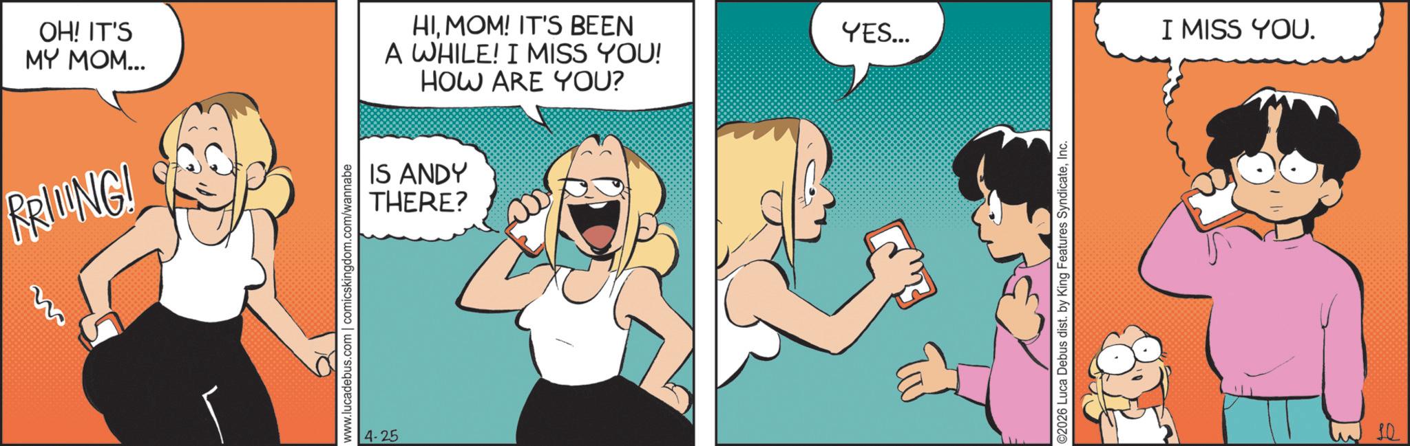Fictional character OCR: OH! IT'S MY MOM... HIMOM! IT'S BEEN A WHILE! I MISS YOU! HOW ARE YOU? PRING! www.lucadebus.com | comicskingdom.com/wannabe 4-25 IS ANDY THERE? YES... ©2026 Luca Debus dist. by King Features SyndicateInc. I MISS YOU. 10 OH ! IT'S MY MOM ... HIMOM ! IT'S BEEN A WHILE ! I MISS YOU ! HOW ARE YOU ? PRING ! www.lucadebus.com | comicskingdom.com/wannabe 4-25 IS ANDY THERE ? YES ... © 2026 Luca Debus dist . by King Features SyndicateInc. I MISS YOU . 10