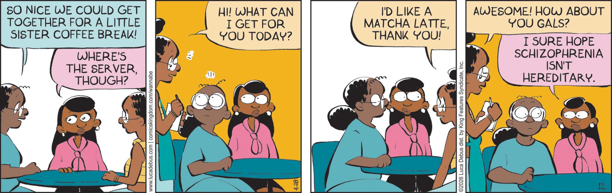 Animation OCR: SO NICE WE COULD GET TOGETHER FOR A LITTLE SISTER COFFEE BREAK! WHERE'S THE SERVER. THOUGH? www.lucadebus.com | comicskingdom.com/wannabe M HI! WHAT CAN I GET FOR YOU TODAY? 4-28 I'D LIKE A MATCHA LATTETHANK YOU! ©2026 Luca Debus dist. by King Features SyndicateInc. AWESOME! HOW ABOUT YOU GALS? I SURE HOPE SCHIZOPHRENIA ISN'T HEREDITARY. SO NICE WE COULD GET TOGETHER FOR A LITTLE SISTER COFFEE BREAK ! WHERE'S THE SERVER . THOUGH ? www.lucadebus.com | comicskingdom.com/wannabe M HI ! WHAT CAN I GET FOR YOU TODAY ? 4-28 I'D LIKE A MATCHA LATTETHANK YOU ! © 2026 Luca Debus dist . by King Features SyndicateInc. AWESOME ! HOW ABOUT YOU GALS ? I SURE HOPE SCHIZOPHRENIA ISN'T HEREDITARY .