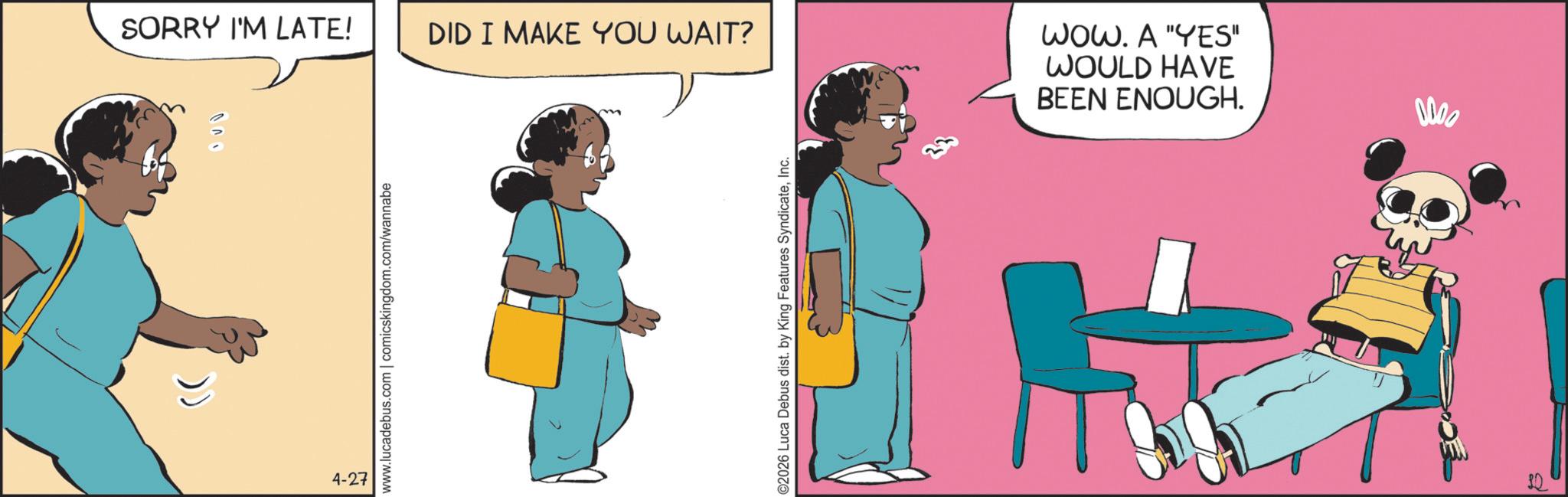 Foot OCR: 4-27 SORRY I'M LATE! DID I MAKE YOU WAIT? www.lucadebus.com | comicskingdom.com/wannabe ©2026 Luca Debus dist. by King Features SyndicateInc. WOW. A "YES" WOULD HAVE BEEN ENOUGH. 0000 4-27 SORRY I'M LATE ! DID I MAKE YOU WAIT ? www.lucadebus.com | comicskingdom.com/wannabe © 2026 Luca Debus dist . by King Features SyndicateInc. WOW . A " YES " WOULD HAVE BEEN ENOUGH . 0000