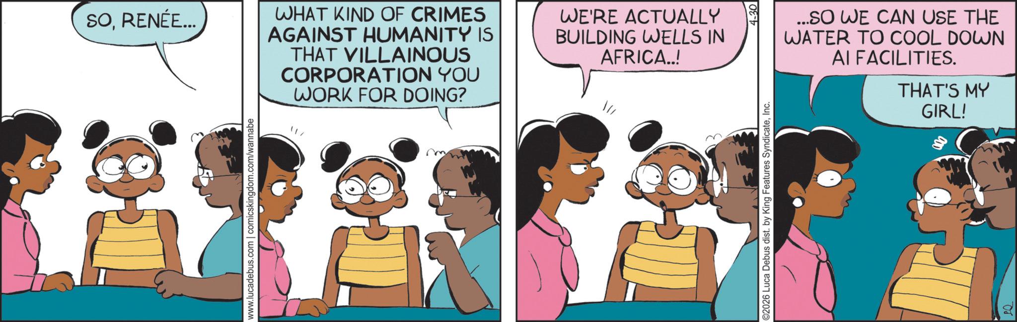 Fictional character OCR: SORENÉE... www.lucadebus.com | comicskingdom.com/wannabe WHAT KIND OF CRIMES AGAINST HUMANITY IS THAT VILLAINOUS CORPORATION YOU WORK FOR DOING? WE'RE ACTUALLY BUILDING WELLS IN AFRICA..! ...SO WE CAN USE THE WATER TO COOL DOWN AI FACILITIES. THAT'S MY ©2026 Luca Debus dist. by King Features SyndicateInc. 4-30 GIRL! SORENÉE ... www.lucadebus.com | comicskingdom.com/wannabe WHAT KIND OF CRIMES AGAINST HUMANITY IS THAT VILLAINOUS CORPORATION YOU WORK FOR DOING ? WE'RE ACTUALLY BUILDING WELLS IN AFRICA .. ! ... SO WE CAN USE THE WATER TO COOL DOWN AI FACILITIES . THAT'S MY © 2026 Luca Debus dist . by King Features SyndicateInc. 4-30 GIRL !