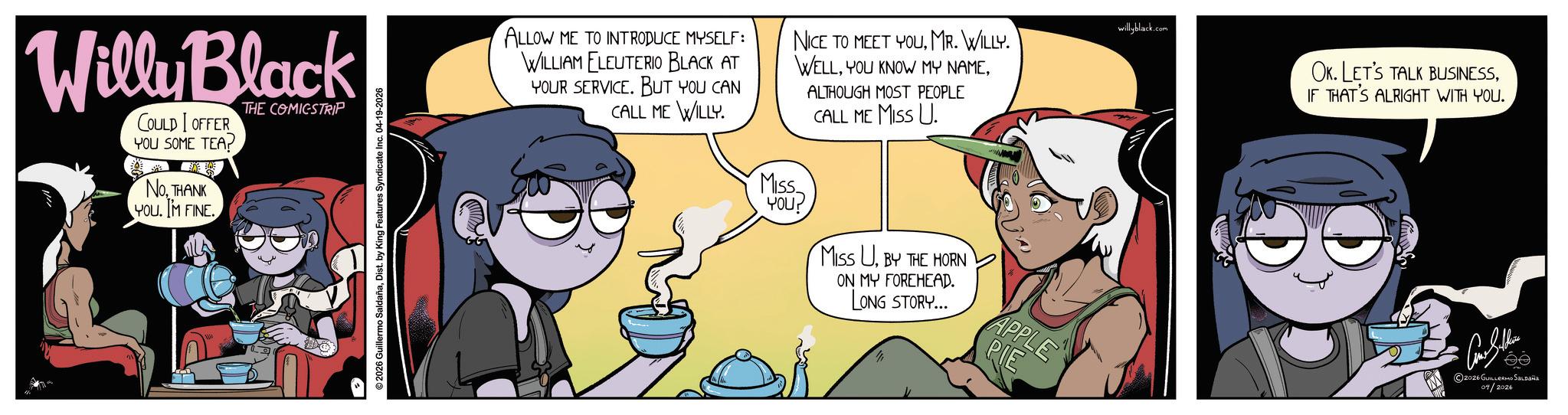 Publication OCR: Willy Black COULD I OFFER YOU SOME TEA? NoTHANK YOU. IM FINE. THE COMICSTRIP 2026 Guillermo SaldañaDist. by King Features Syndicate Inc. 04-19-2026 ALLOW ME TO INTRODUCE MYSELF: WILLIAM ELEUTERIO BLACK AT YOUR SERVICE. BUT YOU CAN CALL ME WILLY. NICE TO MEET YOUMR. WILLY. WELLALTHOUGH MOST PEOPLE CALL ME MISS U. willyblack.com Miss YOU? MISS UBY THE HORN ON MY FOREHEAD. LONG STORY... APPLE PIE OK. LET'S TALK BUSINESSIF THAT'S ALRIGHT WITH YOU. 2026 GUILLERMO SALDAÑA 04/2026 Willy Black COULD I OFFER YOU SOME TEA ? NoTHANK YOU . IM FINE . THE COMICSTRIP 2026 Guillermo SaldañaDist . by King Features Syndicate Inc. 04-19-2026 ALLOW ME TO INTRODUCE MYSELF : WILLIAM ELEUTERIO BLACK AT YOUR SERVICE . BUT YOU CAN CALL ME WILLY . NICE TO MEET YOUMR . WILLY . WELLYOU KNOW MY NAMEALTHOUGH MOST PEOPLE CALL ME MISS U. willyblack.com Miss YOU ? MISS UBY THE HORN ON MY FOREHEAD . LONG STORY ... APPLE PIE OK . LET'S TALK BUSINESSIF THAT'S ALRIGHT WITH YOU . 2026 GUILLERMO SALDAÑA 04/2026