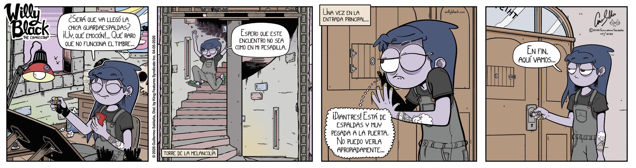 Animated cartoon OCR: Willy Black THE COMICSTRIP ¿SERÁ QUE VA LLEGÓ LA CHICA GUARDAESPALDAS? iUYQUE EMOCIÓN QUE RARO QUE NO FUNCIONA EL TIMBRE... ©2026 Guillermo SaldañaDist. by King Features Syndicate Inc. 04-05-2026 TORRE DE LA MELANCOLÍA ESPERO QUE ESTE ENCUENTRO NO SEA COMO EN MI PESADILLA. 100 ENTRADA PRINCIPAL... UNA VEZ EN LA willyblack.com ¡DIANTRES! ESTÁ DE ESPALDAS Y MUY PEGADA A LA PUERTA. NO PUEDO VERLA APROPIADAMENTE... THY EN FINAQUÍ VAMOS... 2026 GUILLERMO SALDAÑA 04/2026 Willy Black THE COMICSTRIP ¿ SERÁ QUE VA LLEGÓ LA CHICA GUARDAESPALDAS ? iUYQUE EMOCIÓN QUE RARO QUE NO FUNCIONA EL TIMBRE ... © 2026 Guillermo SaldañaDist . by King Features Syndicate Inc. 04-05-2026 TORRE DE LA MELANCOLÍA ESPERO QUE ESTE ENCUENTRO NO SEA COMO EN MI PESADILLA . 100 ENTRADA PRINCIPAL ... UNA VEZ EN LA willyblack.com ¡ DIANTRES ! ESTÁ DE ESPALDAS Y MUY PEGADA A LA PUERTA . NO PUEDO VERLA APROPIADAMENTE ... THY EN FINAQUÍ VAMOS ... 2026 GUILLERMO SALDAÑA 04/2026