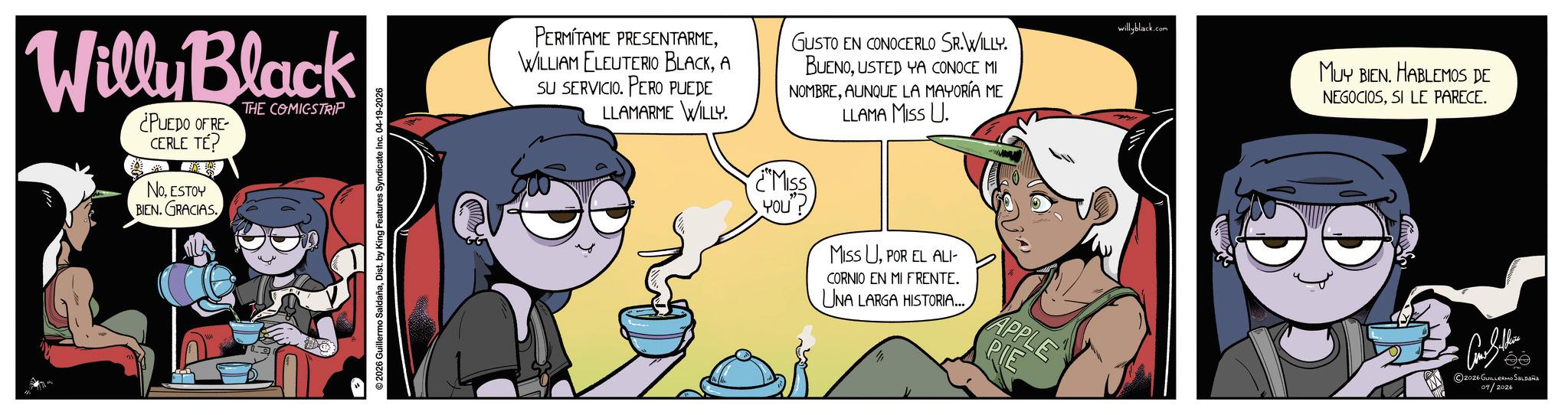 Publication OCR: Willy Black ¿PUEDO OF RE- CERLE TÉ? NoESTOY BIEN. GRACIAS. THE COMICSTRIP 2026 Guillermo SaldañaDist. by King Features Syndicate Inc. 04-19-2026 PERMITAME PRESENTARMEA SU SERVICIO. PERO PUEDE LLAMARME WILLY. GUSTO EN CONOCERLO SR.WILLY. BUENOUSTED YA CONOCE MI NOMBREAUNQUE LA MAYORÍA ME LLAMA MISS U. MISS YOU MISS UPOR EL ALI- CORNIO EN MI FRENTE. UNA LARGA HISTORIA... APPLE PIE willyblack.com MUY BIEN. HABLEMOS DE NEGOCIOSSI LE PARECE. 2026 GUILLERMO SALDAÑA 04/2026 Willy Black ¿ PUEDO OF RE- CERLE TÉ ? NoESTOY BIEN . GRACIAS . THE COMICSTRIP 2026 Guillermo SaldañaDist . by King Features Syndicate Inc. 04-19-2026 PERMITAME PRESENTARMEWILLIAM ELEUTERIO BLACKA SU SERVICIO . PERO PUEDE LLAMARME WILLY . GUSTO EN CONOCERLO SR.WILLY . BUENOUSTED YA CONOCE MI NOMBREAUNQUE LA MAYORÍA ME LLAMA MISS U. MISS YOU MISS UPOR EL ALI- CORNIO EN MI FRENTE . UNA LARGA HISTORIA ... APPLE PIE willyblack.com MUY BIEN . HABLEMOS DE NEGOCIOSSI LE PARECE . 2026 GUILLERMO SALDAÑA 04/2026